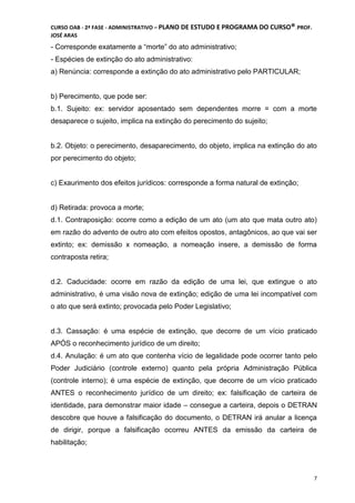 CURSO OAB - 2ª FASE - ADMINISTRATIVO – PLANO DE ESTUDO E PROGRAMA DO CURSO®DCDMJ!PROF.
JOSÉ ARAS
7
- Corresponde exatamente a “morte” do ato administrativo;
- Espécies de extinção do ato administrativo:
a) Renúncia: corresponde a extinção do ato administrativo pelo PARTICULAR;
b) Perecimento, que pode ser:
b.1. Sujeito: ex: servidor aposentado sem dependentes morre = com a morte
desaparece o sujeito, implica na extinção do perecimento do sujeito;
b.2. Objeto: o perecimento, desaparecimento, do objeto, implica na extinção do ato
por perecimento do objeto;
c) Exaurimento dos efeitos jurídicos: corresponde a forma natural de extinção;
d) Retirada: provoca a morte;
d.1. Contraposição: ocorre como a edição de um ato (um ato que mata outro ato)
em razão do advento de outro ato com efeitos opostos, antagônicos, ao que vai ser
extinto; ex: demissão x nomeação, a nomeação insere, a demissão de forma
contraposta retira;
d.2. Caducidade: ocorre em razão da edição de uma lei, que extingue o ato
administrativo, é uma visão nova de extinção; edição de uma lei incompatível com
o ato que será extinto; provocada pelo Poder Legislativo;
d.3. Cassação: é uma espécie de extinção, que decorre de um vício praticado
APÓS o reconhecimento jurídico de um direito;
d.4. Anulação: é um ato que contenha vício de legalidade pode ocorrer tanto pelo
Poder Judiciário (controle externo) quanto pela própria Administração Pública
(controle interno); é uma espécie de extinção, que decorre de um vício praticado
ANTES o reconhecimento jurídico de um direito; ex: falsificação de carteira de
identidade, para demonstrar maior idade – consegue a carteira, depois o DETRAN
descobre que houve a falsificação do documento, o DETRAN irá anular a licença
de dirigir, porque a falsificação ocorreu ANTES da emissão da carteira de
habilitação;
 