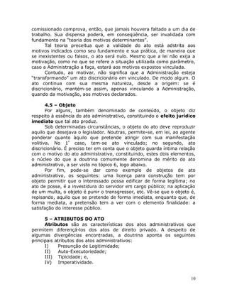 comissionado comprova, então, que jamais houvera faltado a um dia de
trabalho. Sua dispensa poderá, em conseqüência, ser invalidada com
fundamento na “teoria dos motivos determinantes”.
Tal teoria preceitua que a validade do ato está adstrita aos
motivos indicados como seu fundamento e sua prática, de maneira que
se inexistentes ou falsos, o ato será nulo. Mesmo que a lei não exija a
motivação, como no que se refere a situação utilizada como parâmetro,
caso a Administração a faça, estará aos motivos expostos vinculada.
Contudo, ao motivar, não significa que a Administração esteja
“transformando” um ato discricionário em vinculado. De modo algum. O
ato continua com sua mesma natureza, desde a origem: se é
discricionário, mantém-se assim, apenas vinculando a Administração,
quando da motivação, aos motivos declarados.
4.5 – Objeto
Por alguns, também denominado de conteúdo, o objeto diz
respeito à essência do ato administrativo, constituindo o efeito jurídico
imediato que tal ato produz.
Sob determinadas circunstâncias, o objeto do ato deve reproduzir
aquilo que desejava o legislador. Noutras, permite-se, em lei, ao agente
ponderar quanto àquilo que pretende atingir com sua manifestação
volitiva. No 1º
caso, tem-se ato vinculado; no segundo, ato
discricionário. É preciso ter em conta que o objeto guarda íntima relação
com o motivo do ato administrativo, constituindo, estes dois elementos,
o núcleo do que a doutrina comumente denomina de mérito do ato
administrativo, a ser visto no tópico 6, logo abaixo.
Por fim, pode-se dar como exemplo de objetos de ato
administrativo, os seguintes: uma licença para construção tem por
objeto permitir que o interessado possa edificar de forma legítima; no
ato de posse, é a investidura do servidor em cargo público; na aplicação
de um multa, o objeto é punir o transgressor, etc. Vê-se que o objeto é,
repisando, aquilo que se pretende de forma imediata, enquanto que, de
forma mediata, a pretensão tem a ver com o elemento finalidade: a
satisfação do interesse público.
5 – ATRIBUTOS DO ATO
Atributos são as características dos atos administrativos que
permitem diferençá-los dos atos de direito privado. A despeito de
algumas divergências encontradas, a doutrina aponta os seguintes
principais atributos dos atos administrativos:
I) Presunção de Legitimidade;
II) Auto-Executoriedade;
III) Tipicidade; e,
IV) Imperatividade.
10
 