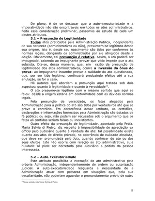 De plano, é de se destacar que a auto-executoriedade e a
imperatividade não são encontráveis em todos os atos administrativos.
Feita essa consideração preliminar, passemos ao estudo de cada um
destes atributos.
5.1 – Presunção de Legitimidade
Todos atos praticados pela Administração Pública, independente
de sua natureza (administrativos ou não), presumem-se legítimos desde
sua origem, isto é, desde seu nascimento são tidos por conformes às
normas legais, obrigando os administrados por ele atingidos desde a
edição. Obviamente, tal presunção é relativa. Assim, o ato poderá ser
impugnado, cabendo ao impugnante provar que vício impede que o ato
subsista. Diz-se, dessa maneira, que, em razão da presunção de
legitimidade dos atos administrativos, ocorre a inversão do ônus do
prova: ao impugnante incumbe provar a nulidade do ato questionado,
que, por ser tido legítimo, continuará produzindo efeitos até a sua
anulação, se for o caso.
Há autores que abordam a presunção aqui tratada sob dois
aspectos: quanto à legitimidade e quanto à veracidade12
.
O ato presume-se legítimo com o mesmo sentido que aqui se
falou: desde a origem estaria em conformidade com as devidas normas
legais.
Pela presunção de veracidade, os fatos alegados pela
Administração para a prática do ato são tidos por verdadeiros até que se
prove o contrário. Em decorrência desse atributo, as certidões,
declarações e informações fornecidos pela Administração são dotados de
fé pública; ou seja, não podem ser recusados sob o argumento que os
fatos ali contidos seriam falsos ou inexistentes.
Outro efeito da presunção de legitimidade, apontado pela Profa.
Maria Sylvia di Pietro, diz respeito à impossibilidade de apreciação ex
officio pelo Judiciário quanto à validade do ato: tal possibilidade existe
quanto aos atos de direito privado, na ocorrência de nulidade absoluta,
que deve ser pronunciada pelo Juiz, quando conhecer do ato ou dos
seus efeitos. Isto não ocorre com relação ao ato administrativo, cuja
nulidade só pode ser decretada pelo Judiciário a pedido da pessoa
interessada.
5.2 – Auto-Executoriedade
Este atributo possibilita a execução do ato administrativo pela
própria Administração, independentemente de ordem ou autorização
judicial. A auto-executoriedade resguarda a necessidade de a
Administração atuar com presteza em situações que, pela sua
peculiaridade, não poderiam aguardar o pronunciamento prévio de outro
12
Nesse sentido, vide Maria Sylvia di Pietro.
11
 