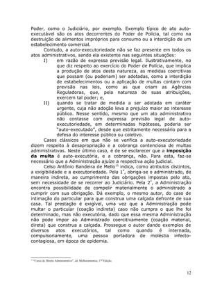Poder, como o Judiciário, por exemplo. Exemplo típico de ato auto-
executável são os atos decorrentes do Poder de Polícia, tal como na
destruição de alimentos impróprios para consumo ou a interdição de um
estabelecimento comercial.
Contudo, a auto-executoriedade não se faz presente em todos os
atos administrativos, sendo ela existente nas seguintes situações:
I) em razão de expressa previsão legal. Ilustrativamente, no
que diz respeito ao exercício do Poder de Polícia, que implica
a produção de atos desta natureza, as medidas coercitivas
que possam (ou poderiam) ser adotadas, como a interdição
de estabelecimentos ou a aplicação de multas contam com
previsão nas leis, como as que criam as Agências
Reguladoras, que, pela natureza de suas atribuições,
exercem tal poder; e,
II) quando se tratar de medida a ser adotada em caráter
urgente, cuja não adoção leva a prejuízo maior ao interesse
público. Nesse sentido, mesmo que um ato administrativo
não contasse com expressa previsão legal de auto-
executoriedade, em determinadas hipóteses, poderia ser
“auto-executado”, desde que estritamente necessário para a
defesa do interesse público ou coletivo.
Casos clássicos em que não se verifica a auto-executoriedade
dizem respeito à desapropriação e a cobrança contenciosa de multas
administrativas. Neste último caso, é de se esclarecer que a imposição
da multa é auto-executória, e a cobrança, não. Para esta, faz-se
necessário que a Administração ajuíze a respectiva ação judicial.
Celso Antônio Bandeira de Mello13
indica, como atributos distintos,
a exigibilidade e a executoriedade. Pela 1ª
, obriga-se o administrado, de
maneira indireta, ao cumprimento das obrigações impostas pelo ato,
sem necessidade de se recorrer ao Judiciário. Pela 2ª
, a Administração
encontra possibilidade de compelir materialmente o administrado a
cumprir com sua obrigação. Dá exemplo, o mesmo autor, do caso de
intimação do particular para que construa uma calçada defronte de sua
casa. Tal prestação é exigível, uma vez que a Administração pode
multar o particular (coação indireta) caso não cumpra o que lhe foi
determinado, mas não executória, dado que essa mesma Administração
não pode impor ao Administrado coercitivamente (coação material,
direta) que construa a calçada. Prossegue o autor dando exemplos de
diversos atos executórios, tal como quando é internada,
compulsoriamente, uma pessoa portadora de moléstia infecto-
contagiosa, em época de epidemia.
13
“Curso de Direito Administrativo”, ed. Melhoramentos, 17ª Edição.
12
 