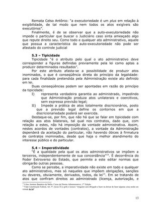 Remata Celso Antônio: “a executoriedade é um plus em relação à
exigibilidade, de tal modo que nem todos os atos exigíveis são
executórios”.
Finalmente, é de se observar que a auto-executoriedade não
impede o particular que buscar o Judiciário caso sinta ameaçado algo
que repute direito seu. Como todo e qualquer ato administrativo, aquele
que possua a característica da auto-executoriedade não pode ser
afastado do controle judicial
5.3 – Tipicidade
Tipicidade “é o atributo pelo qual o ato administrativo deve
corresponder a figuras definidas previamente pela lei como aptas a
produzir determinados resultados”.
Por este atributo afasta-se a possibilidade de produzir atos
inominados, o que é conseqüência direta do princípio da legalidade:
para cada finalidade pretendida pela Administração existe ato definido
em lei.
Duas conseqüências podem ser apontadas em razão do princípio
da tipicidade:
I) representa verdadeira garantia ao administrado, impedindo
que Administração produza atos unilaterais e coercitivos,
sem expressa previsão legal;
II) Impede a prática de atos totalmente discricionários, posto
que a previsão legal define os contornos em que a
discricionariedade poderá ser exercida.
Destaque-se, por fim, que não há que se falar em tipicidade com
relação aos atos bilaterais, tal qual nos contratos, dado que, com
relação a estes, não há imposição da vontade administrativa. Assim,
nestes acordos de vontades (contratos), a vontade da Administração
dependerá da aceitação do particular, não havendo óbices à firmatura
de contratos inominados, desde que haja o melhor atendimento do
interesse público e do particular.
5.4 – Imperatividade
“É a qualidade pela qual os atos administrativos se impõem a
terceiros, independentemente de sua concordância”14
. É decorrência do
Poder Extroverso do Estado, que permite a este editar normas que
obrigarão outras pessoas.
Como se percebe, a imperatividade não existe em todo e qualquer
ato administrativo, mas só naqueles que impõem obrigações, sanções
ou deveres, obviamente, derivados, todos, da lei15
. Em se tratando de
atos que confiram direitos ao administrado (licença, autorização, e
14
Celso Antônio Bandeira de Mello. Curso de Direito Administrativo, 17ª
Edição.
15
Vide Constituição Federal, Art. 5º, inciso II (o grifo é nosso): “ninguém será obrigado a fazer ou deixar de fazer alguma coisa senão em
virtude de lei”
13
 