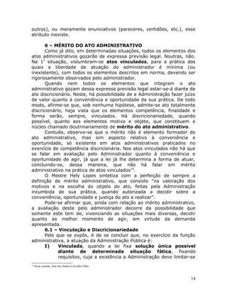 outros), ou meramente enunciativos (pareceres, certidões, etc.), esse
atributo inexiste.
6 – MÉRITO DO ATO ADMINISTRATIVO
Como já dito, em determinadas situações, todos os elementos dos
atos administrativos gozarão de expressa previsão legal. Noutras, não.
Na 1ª
situação, vislumbram-se atos vinculados, para a prática dos
quais a liberdade de atuação do administrador é mínima (ou
inexistente), com todos os elementos descritos em norma, devendo ser
rigorosamente observados pelo administrador.
Quando nem todos os elementos que integram o ato
administrativo gozam dessa expressa previsão legal estar-se-á diante de
ato discricionário. Neste, há possibilidade de a Administração fazer juízo
de valor quanto à conveniência e oportunidade de sua prática. De todo
modo, afirme-se que, sob nenhuma hipótese, admite-se ato totalmente
discricionário, haja vista que os elementos competência, finalidade e
forma serão, sempre, vinculados. Há discricionariedade, quando
possível, quanto aos elementos motivo e objeto, que constituem o
núcleo chamado doutrinariamente de mérito do ato administrativo.
Contudo, observe-se que o mérito não é elemento formador do
ato administrativo, mas sim aspecto relativo à conveniência e
oportunidade, só existente em atos administrativos praticados no
exercício de competência discricionária. Nos atos vinculados não há que
se falar em avaliação pelo Administrador quanto à conveniência e
oportunidade de agir, já que a lei já lhe determina a forma de atuar,
concluindo-se, dessa maneira, que não há falar em mérito
administrativo na prática de atos vinculados16
.
O Mestre Hely Lopes sintetiza com a perfeição de sempre a
definição de mérito administrativo, que consiste “na valoração dos
motivos e na escolha do objeto do ato, feitas pela Administração
incumbida de sua prática, quando autorizada a decidir sobre a
conveniência, oportunidade e justiça do ato a realizar”.
Pode-se afirmar que, ainda com relação ao mérito administrativo,
a avaliação deste pelo administrador decorre da possibilidade que
somente este tem de, vivenciando as situações mais diversas, decidir
quanto ao melhor momento de agir, em virtude da demanda
apresentada.
6.1 – Vinculação e Discricionariedade
Pelo que se expôs, é de se concluir que, no exercício da função
administrativa, a atuação da Administração Pública é:
I) Vinculada, quando a lei fixa solução única possível
diante de determinada situação fática, fixando
requisitos, cuja a existência a Administração deve limitar-se
16
Neste sentido, José dos Santos Carvalho Filho
14
 