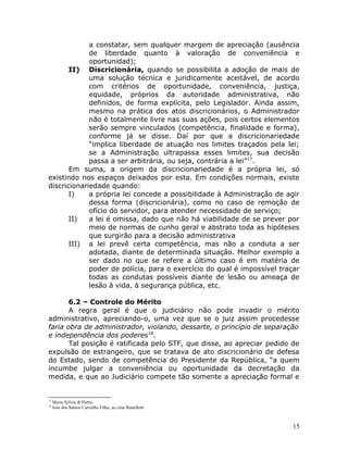 a constatar, sem qualquer margem de apreciação (ausência
de liberdade quanto à valoração de conveniência e
oportunidad);
II) Discricionária, quando se possibilita a adoção de mais de
uma solução técnica e juridicamente aceitável, de acordo
com critérios de oportunidade, conveniência, justiça,
equidade, próprios da autoridade administrativa, não
definidos, de forma explícita, pelo Legislador. Ainda assim,
mesmo na prática dos atos discricionários, o Administrador
não é totalmente livre nas suas ações, pois certos elementos
serão sempre vinculados (competência, finalidade e forma),
conforme já se disse. Daí por que a discricionariedade
“implica liberdade de atuação nos limites traçados pela lei;
se a Administração ultrapassa esses limites, sua decisão
passa a ser arbitrária, ou seja, contrária a lei”17
.
Em suma, a origem da discricionariedade é a própria lei, só
existindo nos espaços deixados por esta. Em condições normais, existe
discricionariedade quando:
I) a própria lei concede a possibilidade à Administração de agir
dessa forma (discricionária), como no caso de remoção de
ofício do servidor, para atender necessidade de serviço;
II) a lei é omissa, dado que não há viabilidade de se prever por
meio de normas de cunho geral e abstrato toda as hipóteses
que surgirão para a decisão administrativa
III) a lei prevê certa competência, mas não a conduta a ser
adotada, diante de determinada situação. Melhor exemplo a
ser dado no que se refere a último caso é em matéria de
poder de polícia, para o exercício do qual é impossível traçar
todas as condutas possíveis diante de lesão ou ameaça de
lesão à vida, à segurança pública, etc.
6.2 – Controle do Mérito
A regra geral é que o judiciário não pode invadir o mérito
administrativo, apreciando-o, uma vez que se o juiz assim procedesse
faria obra de administrador, violando, dessarte, o princípio de separação
e independência dos poderes18
.
Tal posição é ratificada pelo STF, que disse, ao apreciar pedido de
expulsão de estrangeiro, que se tratava de ato discricionário de defesa
do Estado, sendo de competência do Presidente da República, “a quem
incumbe julgar a conveniência ou oportunidade da decretação da
medida, e que ao Judiciário compete tão somente a apreciação formal e
17
Maria Sylvia di Pietro.
18
José dos Santos Carvalho Filho, ao citar Ranelletti
15
 