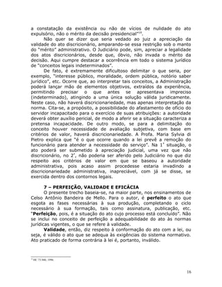 a constatação da existência ou não de vícios de nulidade do ato
expulsório, não o mérito da decisão presidencial”19
.
Não quer se dizer que seria vedado ao juiz a apreciação da
validade do ato discricionário, amparando-se essa restrição sob o manto
do “mérito” administrativo. O Judiciário pode, sim, apreciar a legalidade
dos atos discricionários, desde que, óbvio, não invada o mérito da
decisão. Aqui cumpre destacar a ocorrência em todo o sistema jurídico
de “conceitos legais indeterminados”.
De fato, é extremamente dificultoso delimitar o que seria, por
exemplo, “interesse público, moralidade, ordem pública, notório saber
jurídico”, etc. Ocorre que, ao interpretar tais conceitos, a Administração
poderá lançar mão de elementos objetivos, extraídos da experiência,
permitindo precisar o que antes se apresentava impreciso
(indeterminado), atingindo a uma única solução válida juridicamente.
Neste caso, não haverá discricionariedade, mas apenas interpretação da
norma. Cita-se, a propósito, a possibilidade do afastamento de ofício do
servidor incapacitado para o exercício de suas atribuições: a autoridade
deverá obter auxílio pericial, de modo a aferir se a situação caracteriza a
pretensa incapacidade. De outro modo, se para a delimitação do
conceito houver necessidade de avaliação subjetiva, com base em
critérios de valor, haverá discricionariedade. A Profa. Maria Sylvia di
Pietro explica que “é o que ocorre quando a lei prevê a remoção do
funcionário para atender a necessidade do serviço”. Na 1ª
situação, o
ato poderá ser submetido à apreciação judicial, uma vez que não
discricionário, no 2º
, não poderia ser aferido pelo Judiciário no que diz
respeito aos critérios de valor em que se baseou a autoridade
administrativa, pois acaso assim procedesse estaria invadindo a
discricionariedade administrativa, inapreciável, com já se disse, se
exercida dentro dos contornos legais.
7 – PERFEIÇÃO, VALIDADE E EFICÁCIA
O presente trecho baseia-se, na maior parte, nos ensinamentos de
Celso Antônio Bandeira de Mello. Para o autor, é perfeito o ato que
esgota as fases necessárias à sua produção, completando o ciclo
necessário à sua formação, tais como assinatura, publicação, etc.
“Perfeição, pois, é a situação do ato cujo processo está concluído”. Não
se inclui no conceito de perfeição a adequabilidade do ato às normas
jurídicas vigentes, o que se refere à validade.
Validade, então, diz respeito à conformação do ato com a lei, ou
seja, é válido o ato que se adequa às exigências do sistema normativo.
Ato praticado de forma contrária à lei é, portanto, inválido.
19
HC 73.940, 1996.
16
 