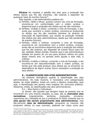 Eficácia diz respeito à aptidão dos atos para a produção dos
efeitos típicos que lhe são inerentes, não estando a depender de
quaisquer tipos de eventos futuros20
.
Pelo exposto, o ato administrativo poderia ser:
a) Perfeito, válido e eficaz: quando cumpriu seu ciclo de formação,
encontra-se em conformidade com a ordem jurídica e
disponível para a produção dos efeitos que lhe são inerentes;
b) Perfeito, inválido e eficaz: cumprido o ciclo de formação, o ato,
ainda que contrário à ordem jurídica, encontra-se produzindo
os efeitos que lhe são inerentes (lembrar do atributo da
presunção de legitimidade, que resulta na produção imediata
dos efeitos dos atos administrativos, desde que não pendentes
de eventos futuros);
c) Perfeito, válido e ineficaz: cumprido o ciclo de formação,
encontra-se em consonância com a ordem jurídica, contudo,
ainda não se encontraria disponível para a produção dos efeitos
que lhe são próprios, por depender de evento futuro para lhe
dar validade. Nesse sentido, Portaria (que é ato administrativo)
editada em janeiro de um ano para produzir efeitos em julho
desse mesmo ano, no período entre aquele e este mês, é
ineficaz;
d) Perfeito, inválido e ineficaz: cumprido o ciclo de formação, o ato
encontra-se em desconformidade com a ordem jurídica, ao
tempo que não pode produzir seus efeitos por se encontrar na
dependência de algum evento futuro necessário a produção de
seus efeitos.
8 – CLASSIFICAÇÃO DOS ATOS ADMINISTRATIVOS
Há extrema divergência quanto à classificação dos atos
administrativos. De toda maneira, é necessária uma categorização
destes, de modo didático, tendo em conta o objetivo pretendido, qual
seja, a identificação dos pontos mais exigidos em concursos públicos.
Passemos, então, às classificações dos atos administrativos.
8.1 – Atos Gerais e Individuais
a) Gerais: são aqueles que atingem todas as pessoas que se
encontram em uma mesma situação, ou seja, são os chamados atos
normativos (regulamentos, portarias, resoluções, circulares,
regimentos etc.) Ressalte-se que a professora Di Pietro sustenta que os
atos gerais não seriam propriamente atos administrativos, mas
tão-somente atos da Administração, porquanto os mesmos não
produzem efeitos no caso concreto, podendo ser vistos como atos
20
O Prof. José dos Santos Carvalho Filho entende de forma diversa. Para ele, a eficácia poderia ser verificada, ainda que exista evento
futuro pendente, tal qual termo ou condição. Adita o jurista, diferençando eficácia de exequibilidade: “uma autorização dada em
dezembro para começar em janeiro do ano próximo é eficar naquele mês, mas só se tornará exequível neste ano”. Percebe-se, assim, que,
para esse autor, a exeqüibilidade seria um acréscimo à eficácia.
17
 