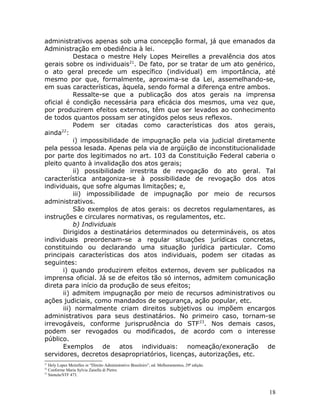 administrativos apenas sob uma concepção formal, já que emanados da
Administração em obediência à lei.
Destaca o mestre Hely Lopes Meirelles a prevalência dos atos
gerais sobre os individuais21
. De fato, por se tratar de um ato genérico,
o ato geral precede um específico (individual) em importância, até
mesmo por que, formalmente, aproxima-se da Lei, assemelhando-se,
em suas características, àquela, sendo formal a diferença entre ambos.
Ressalte-se que a publicação dos atos gerais na imprensa
oficial é condição necessária para eficácia dos mesmos, uma vez que,
por produzirem efeitos externos, têm que ser levados ao conhecimento
de todos quantos possam ser atingidos pelos seus reflexos.
Podem ser citadas como características dos atos gerais,
ainda22
:
i) impossibilidade de impugnação pela via judicial diretamente
pela pessoa lesada. Apenas pela via de argüição de inconstitucionalidade
por parte dos legitimados no art. 103 da Constituição Federal caberia o
pleito quanto à invalidação dos atos gerais;
ii) possibilidade irrestrita de revogação do ato geral. Tal
característica antagoniza-se à possibilidade de revogação dos atos
individuais, que sofre algumas limitações; e,
iii) impossibilidade de impugnação por meio de recursos
administrativos.
São exemplos de atos gerais: os decretos regulamentares, as
instruções e circulares normativas, os regulamentos, etc.
b) Individuais
Dirigidos a destinatários determinados ou determináveis, os atos
individuais preordenam-se a regular situações jurídicas concretas,
constituindo ou declarando uma situação jurídica particular. Como
principais características dos atos individuais, podem ser citadas as
seguintes:
i) quando produzirem efeitos externos, devem ser publicados na
imprensa oficial. Já se de efeitos tão só internos, admitem comunicação
direta para início da produção de seus efeitos;
ii) admitem impugnação por meio de recursos administrativos ou
ações judiciais, como mandados de segurança, ação popular, etc.
iii) normalmente criam direitos subjetivos ou impõem encargos
administrativos para seus destinatários. No primeiro caso, tornam-se
irrevogáveis, conforme jurisprudência do STF23
. Nos demais casos,
podem ser revogados ou modificados, de acordo com o interesse
público.
Exemplos de atos individuais: nomeação/exoneração de
servidores, decretos desapropriatórios, licenças, autorizações, etc.
21
Hely Lopes Meirelles in “Direito Administrativo Brasileiro”, ed. Melhoramentos, 29ª edição.
22
Conforme Maria Sylvia Zanella di Pietro.
23
Súmula/STF 473.
18
 