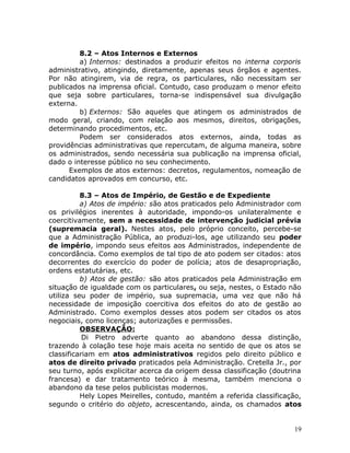 8.2 – Atos Internos e Externos
a) Internos: destinados a produzir efeitos no interna corporis
administrativo, atingindo, diretamente, apenas seus órgãos e agentes.
Por não atingirem, via de regra, os particulares, não necessitam ser
publicados na imprensa oficial. Contudo, caso produzam o menor efeito
que seja sobre particulares, torna-se indispensável sua divulgação
externa.
b) Externos: São aqueles que atingem os administrados de
modo geral, criando, com relação aos mesmos, direitos, obrigações,
determinando procedimentos, etc.
Podem ser considerados atos externos, ainda, todas as
providências administrativas que repercutam, de alguma maneira, sobre
os administrados, sendo necessária sua publicação na imprensa oficial,
dado o interesse público no seu conhecimento.
Exemplos de atos externos: decretos, regulamentos, nomeação de
candidatos aprovados em concurso, etc.
8.3 – Atos de Império, de Gestão e de Expediente
a) Atos de império: são atos praticados pelo Administrador com
os privilégios inerentes à autoridade, impondo-os unilateralmente e
coercitivamente, sem a necessidade de intervenção judicial prévia
(supremacia geral). Nestes atos, pelo próprio conceito, percebe-se
que a Administração Pública, ao produzi-los, age utilizando seu poder
de império, impondo seus efeitos aos Administrados, independente de
concordância. Como exemplos de tal tipo de ato podem ser citados: atos
decorrentes do exercício do poder de polícia; atos de desapropriação,
ordens estatutárias, etc.
b) Atos de gestão: são atos praticados pela Administração em
situação de igualdade com os particulares, ou seja, nestes, o Estado não
utiliza seu poder de império, sua supremacia, uma vez que não há
necessidade de imposição coercitiva dos efeitos do ato de gestão ao
Administrado. Como exemplos desses atos podem ser citados os atos
negociais, como licenças; autorizações e permissões.
OBSERVAÇÃO:
Di Pietro adverte quanto ao abandono dessa distinção,
trazendo à colação tese hoje mais aceita no sentido de que os atos se
classificariam em atos administrativos regidos pelo direito público e
atos de direito privado praticados pela Administração. Cretella Jr., por
seu turno, após explicitar acerca da origem dessa classificação (doutrina
francesa) e dar tratamento teórico à mesma, também menciona o
abandono da tese pelos publicistas modernos.
Hely Lopes Meirelles, contudo, mantém a referida classificação,
segundo o critério do objeto, acrescentando, ainda, os chamados atos
19
 