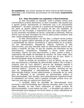 de expediente, que seriam aqueles de rotina interna da Administração,
destinados a dar andamento aos processos em tramitação (supremacia
especial)
8.4 - Atos Vinculados (ou regrados) e Discricionários
a) Atos Vinculados ou regrados: como o próprio nomen juris
(nomenclatura jurídica) demonstra, os atos vinculados “são aqueles que
o agente pratica reproduzindo os elementos que a lei previamente
estabelece24
”. De plano, percebe-se a ausência de liberdade de escolhas
por parte do agente público ao praticar tal ato. Em realidade, ao
produzir um ato vinculado, o responsável deve, de modo simples, ater-
se aos comandos insculpidos na norma, cumprindo-a fielmente. Pode-se
afirmar que nos atos vinculados há uma só saída jurídica aceitável, qual
seja: aquela estabelecida pela norma
b) Atos Discricionários: em tais atos, a própria norma jurídica
concede ao agente público liberdade ao agir, deixando ao talante deste
a possibilidade de valorar conveniência e oportunidade de se produzir
um ato administrativo. Ressalte-se, todavia, conforme já dito
anteriormente, que essa liberdade dada ao administrador público não é
ampla e irrestrita. De fato, no que diz respeito aos elementos do ato
administrativo, competência, finalidade e forma serão sempre
vinculados, mesmo nos atos discricionários, é dizer, quanto a estes, o
responsável não dispõe de liberdade de escolha. De outro modo, deve
tal responsável ater-se ao conteúdo da norma que os fixar. Assim, a
discricionariedade reside nos elementos motivo e objeto.
Ainda no sentido de corroborar o que se afirma, de que nos
atos discricionários a liberdade do administrador público não é ampla e
irrestrita (não há “livre arbítrio”), deve-se dar destaque especial à
finalidade dos atos administrativos, que, de modo amplo, é sempre o
interesse público25
. Contudo, as múltiplas situações, variantes em seu
grau de complexidade e reiteradamente novas na atividade de
Administração Pública, tornam determinantes a concessão de um certo
grau de liberdade a ser concedido ao administrador público (a
discricionariedade). Sem dúvidas, seria absolutamente impossível tentar
se estabelecer em norma, toda e qualquer situação jurídica nova, por
mais que isso seja um costume em nosso país...
A novidade diária da atividade da Administração torna
premente a discricionariedade para algumas situações. Bem o faz Hely
Lopes Meirelles, ao citar Fiorini explicando as razões jurídicas da
discricionariedade, o qual explica ser esta “...a faculdade que adquire a
Administração para assegurar em forma eficaz os meios realizadores do
24
José dos Santos Carvalho Filho in “Manual de Direito Administrativo”, ed. Lúmen Júris, 15ª edição.
25
O interesse público, tomado em sua acepção ampla, de bem comum, é fim último de todo e qualquer ato do Estado, administrativo ou
não. É necessária tal observação para que se afaste a impressão de que outros atos da administração pública, que não administrativos,
como atos de direito privado, poderiam ser produzidos sem objetivar, ao fim, o interesse público. De modo algum.
20
 