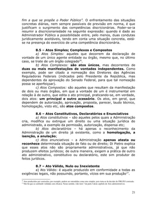 fim a que se propõe o Poder Público”. O enfrentamento das situações
concretas diárias, nem sempre passíveis de previsão em norma, é que
justificam o surgimento das competências discricionárias. Poder-se-ia
resumir a discricionariedade na seguinte expressão: quando é dado ao
Administrador Público a possibilidade entre, pelo menos, duas condutas
juridicamente aceitáveis, tendo em conta uma situação concreta, está-
se na presença do exercício de uma competência discricionária.
8.5 – Atos Simples; Complexos e Compostos
a) Atos Simples: aqueles que decorrem da declaração de
vontade de um único agente entidade ou órgão, mesmo que, no último
caso, se trate de um órgão colegiado26
.
b) Atos Complexos: são atos únicos, mas decorrentes de
duas ou mais manifestações de vontades independentes. Como
exemplo, pode ser citado a nomeação dos Diretores das Agências
Reguladoras Federais (indicados pelo Presidente da República, mas
dependentes da aprovação do Senado Federal, para que tal nomeação
possa se aperfeiçoar).
c) Atos Compostos: são aqueles que resultam da manifestação
de dois ou mais órgãos, em que a vontade de um é instrumental em
relação à de outro, que edita o ato principal, praticando-se, em verdade,
dois atos: um principal e outro acessório. Os atos, em geral, que
dependem de autorização, aprovação, proposta, parecer, laudo técnico,
homologação, visto etc, são atos compostos.
8.6 – Atos Constitutivos, Declaratórios e Enunciativos
a) Atos constitutivos – são aqueles pelos quais a Administração
cria, modifica ou extingue um direito ou uma situação jurídica do
administrado, a exemplo da permissão, autorização, dispensa etc;
b) Atos declaratórios – há apenas o reconhecimento da
Administração de um direito já existente, como a homologação, a
isenção, a anulação;
c) Atos enunciativos – a Administração apenas atesta ou
reconhece determinada situação de fato ou de direito; Di Pietro explica
que esses atos não são propriamente administrativos, já que não
produzem efeitos jurídicos; de outra maneira, exigem a prática de outro
ato administrativo, constitutivo ou declaratório, este sim produtor de
feitos jurídicos.
8.7 – Ato Válido, Nulo ou Inexistente
a) Ato Válido: é aquele produzido em conformidade a todas as
exigências legais, não possuindo, portanto, vícios em sua produção27
.
26
Atos produzidos por comissões, por exemplo, podem ser entendidos como atos simples, pois trata-se da decisão do ÓRGÃO comissão.
27
Não há que se confundir validade com eficácia. Nesse sentido, vide item 7 da parte I deste capítulo de Atos administrativos.
21
 