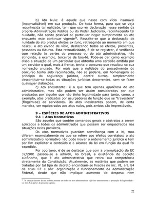b) Ato Nulo: é aquele que nasce com vício insanável
(inconvalidável) em sua produção. De toda forma, para que se veja
reconhecida tal nulidade, tem que ocorrer declaração nesse sentido da
própria Administração Pública ou do Poder Judiciário, reconhecendo tal
nulidade, não sendo possível ao particular negar cumprimento ao ato
enquanto este continuar vigente28
. Ressalte-se que a declaração de
nulidade do ato produz efeitos ex tunc, retroagindo ao momento em que
nasceu o ato eivado de vício, desfazendo todos os efeitos, presentes,
passados ou futuros. Esta retroatividade, é de se registrar, é verificada
com relação às partes do processo ou do ato administrativo, não
atingindo, a exemplo, terceiros de boa-fé. Pode-se dar como exemplo
disso a situação de um particular que obtenha uma certidão emitida por
um servidor o qual, mais à frente, tenha o concurso que resultou na sua
nomeação anulado. Por mais que a nulidade do procedimento do
concurso tenha sido reconhecida, não se poderia, em homenagem ao
princípio da segurança jurídica, dentre outros, simplesmente
descontituir-se todas as situações jurídicas decorrentes, sem se fazer
quaisquer distinções.
c) Ato Inexistente: é o que tem apenas aparência de ato
administrativo, mas não podem ser assim considerados por que
praticados por alguém que não tinha legitimidade para tanto, como, a
exemplo, atos praticados por usurpadores de função que se “travestem”
(fingem-se) de servidores. Os atos inexistentes podem, de certa
maneira, ser equiparados aos atos nulos, pois ambos são imprestáveis.
9 – ESPÉCIES DE ATOS ADMINISTRATIVOS
9.1 – Atos Normativos
São aqueles que contém comandos gerais e abstratos a serem
aplicados a todos os administrados que possam ser enquadrados nas
situações neles previstos.
Os atos normativos guardam semelhança com a lei, mas
diferem essencialmente no que se refere aos efeitos correlatos: o ato
administrativo normativo não pode inovar o ordenamento jurídico e tem
por fim explicitar o conteúdo e o alcance da lei em função da qual foi
expedido.
Por oportuno, é de se destacar que com a promulgação da EC
32/2001 passou-se a admitir, no Brasil, a existência de decreto
autônomo, que é ato administrativo que retira sua competência
diretamente da Constituição. Atualmente, as matérias que podem ser
tratadas por tal tipo de decreto encontram-se fixadas no inc. VI, art. 84
da atual CF e são: organização e funcionamento da Administração
Federal, desde que não implique aumento de despesa nem
28
Tal situação decorre de um atributo presente em todos os atos administrativos e já visto anteriormente: a presunção de legitimidade –
ver item 5 da parte I do presente capítulo.
22
 