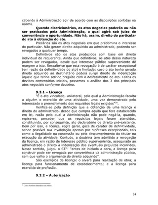 cabendo à Administração agir de acordo com as disposições contidas na
norma.
Quando discricionários, os atos negocias poderão ou não
ser praticados pela Administração, a qual agirá sob juízo de
conveniência e oportunidade. Não há, assim, direito do particular
do ato à obtenção do ato.
Precários são os atos negociais em que predomina o interesse
do particular. Não geram direito adquirido ao administrado, podendo ser
revogados a qualquer tempo.
Definitivos são os atos produzidos com base em direito
individual do requerente. Ainda que definitivos, os atos dessa natureza
podem ser revogados, desde que interesse público superveniente dê
margem a isto. Ressalte-se que esta revogação é de caráter excepcional
(em razão da definitividade do ato) e limitada: caso o ato tenha gerado
direito adquirido ao destinatário poderá surgir direito de indenização
àquele que tenha sofrido prejuízo com o desfazimento do ato. Feitos os
devidos comentários iniciais, passemos a análise dos 3 dos principais
atos negociais conforme doutrina.
9.3.1 – Licença
“É o ato vinculado, unilateral, pelo qual a Administração faculta
a alguém o exercício de uma atividade, uma vez demonstrado pelo
interessado o preenchimento dos requisitos legais exigidos”29
.
Verifica-se pela definição que a obtenção de uma licença é
direito do administrado, desde que cumpra aquilo que fora estabelecido
em lei, razão pela qual a Administração não pode negá-la, quando,
repise-se, perceber que os requisitos legais foram atendidos,
constituindo, por conseguinte, ato declaratório de direito pré-existente.
Bem por isso, a licença, regra geral, goza de caráter de definitividade,
sendo possível sua invalidação apenas por hipóteses excepcionais, tais
como a ilegalidade na concessão ou pelo descumprimento do titular na
execução da atividade. Contudo, a doutrina tem admitido a revogação
da licença, em razão de interesse público superveniente, assegurado ao
administrado o direito à indenização dos eventuais prejuízos incorridos.
Nesse sentido, julgou o STF: “antes de iniciada a obra, a licença para
construir pode ser revogada por conveniência da administração pública,
sem que valha o argumento do direito adquirido”.
São exemplos de licença: o alvará para realização de obra; a
licença para funcionamento de estabelecimento; e a licença para
exercício de profissão.
9.3.2 – Autorização
29
Celso Antônio Bandeira de Mello.
24
 