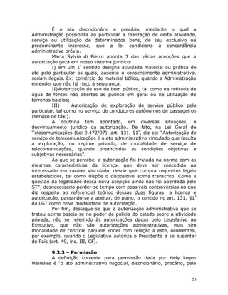 É o ato discricionário e precário, mediante o qual a
Administração possibilita ao particular a realização de certa atividade,
serviço ou utilização de determinados bens, de seu exclusivo ou
predominante interesse, que a lei condiciona à concordância
administrativa prévia.
Maria Sylvia di Pietro aponta 3 das várias acepções que a
autorização goza em nosso sistema jurídico:
I) em um 1º
sentido designa atividade material ou prática de
ato pelo particular os quais, ausente o consentimento administrativo,
seriam ilegais. Ex: comércio de material bélico, quando a Administração
entender que não há risco à segurança.
II)Autorização de uso de bem público, tal como na retirada de
água de fontes não abertas ao público em geral ou na utilização de
terrenos baldios;
III) Autorização de exploração de serviço público pelo
particular, tal como no serviço de condutores autônomos de passageiros
(serviço de táxi).
A doutrina tem apontado, em diversas situações, o
desvirtuamento jurídico da autorização. De fato, na Lei Geral de
Telecomunicações (Lei 9.472/97), art. 131, §1º
, diz-se: “Autorização de
serviço de telecomunicações é o ato administrativo vinculado que faculta
a exploração, no regime privado, de modalidade de serviço de
telecomunicações, quando preenchidas as condições objetivas e
subjetivas necessárias”.
Ao que se percebe, a autorização foi tratada na norma com as
mesmas características da licença, que deve ser concedida ao
interessado em caráter vinculado, desde que cumpra requisitos legais
estabelecidos, tal como dispõe o dispositivo acima transcrito. Como a
questão da legalidade dessa nova acepção ainda não foi abordada pelo
STF, desnecessário perder-se tempo com possíveis controvérsias no que
diz respeito ao referencial teórico dessas duas figuras: a licença e
autorização, passando-se a aceitar, de plano, o contido no art. 131, §1º
da LGT como nova modalidade de autorização.
Por fim, destaque-se que a autorização administrativa que se
tratou acima baseia-se no poder de polícia do estado sobre a atividade
privada, não se referindo às autorizações dadas pelo Legislativo ao
Executivo, que não são autorizações administrativas, mas sim
modalidade de controle daquele Poder com relação a este, ocorrentes,
por exemplo, quando o Legislativo autoriza o Presidente a se ausentar
do País (art. 49, inc. III, CF).
9.3.3 – Permissão
A definição corrente para permissão dada por Hely Lopes
Meirelles é “o ato administrativo negocial, discricionário, precário, pelo
25
 