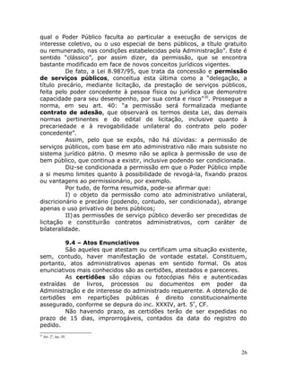 qual o Poder Público faculta ao particular a execução de serviços de
interesse coletivo, ou o uso especial de bens públicos, a título gratuito
ou remunerado, nas condições estabelecidas pela Administração”. Este é
sentido “clássico”, por assim dizer, da permissão, que se encontra
bastante modificado em face de novos conceitos jurídicos vigentes.
De fato, a Lei 8.987/95, que trata da concessão e permissão
de serviços públicos, conceitua esta última como a “delegação, a
título precário, mediante licitação, da prestação de serviços públicos,
feita pelo poder concedente à pessoa física ou jurídica que demonstre
capacidade para seu desempenho, por sua conta e risco”30
. Prossegue a
norma, em seu art. 40: “a permissão será formalizada mediante
contrato de adesão, que observará os termos desta Lei, das demais
normas pertinentes e do edital de licitação, inclusive quanto à
precariedade e à revogabilidade unilateral do contrato pelo poder
concedente”.
Assim, pelo que se expôs, não há dúvidas: a permissão de
serviços públicos, com base em ato administrativo não mais subsiste no
sistema jurídico pátrio. O mesmo não se aplica à permissão de uso de
bem público, que continua a existir, inclusive podendo ser condicionada.
Diz-se condicionada a permissão em que o Poder Público impõe
a si mesmo limites quanto à possibilidade de revogá-la, fixando prazos
ou vantagens ao permissionário, por exemplo.
Por tudo, de forma resumida, pode-se afirmar que:
I) o objeto da permissão como ato administrativo unilateral,
discricionário e precário (podendo, contudo, ser condicionada), abrange
apenas o uso privativo de bens públicos;
II)as permissões de serviço público deverão ser precedidas de
licitação e constituirão contratos administrativos, com caráter de
bilateralidade.
9.4 – Atos Enunciativos
São aqueles que atestam ou certificam uma situação existente,
sem, contudo, haver manifestação de vontade estatal. Constituem,
portanto, atos administrativos apenas em sentido formal. Os atos
enunciativos mais conhecidos são as certidões, atestados e pareceres.
As certidões são cópias ou fotocópias fiéis e autenticadas
extraídas de livros, processos ou documentos em poder da
Administração e de interesse do administrado requerente. A obtenção de
certidões em repartições públicas é direito constitucionalmente
assegurado, conforme se depura do inc. XXXIV, art. 5º
, CF.
Não havendo prazo, as certidões terão de ser expedidas no
prazo de 15 dias, improrrogáveis, contados da data do registro do
pedido.
30
Art. 2o
, inc. IV.
26
 