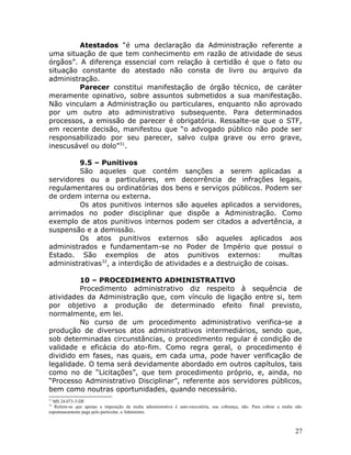Atestados “é uma declaração da Administração referente a
uma situação de que tem conhecimento em razão de atividade de seus
órgãos”. A diferença essencial com relação à certidão é que o fato ou
situação constante do atestado não consta de livro ou arquivo da
administração.
Parecer constitui manifestação de órgão técnico, de caráter
meramente opinativo, sobre assuntos submetidos a sua manifestação.
Não vinculam a Administração ou particulares, enquanto não aprovado
por um outro ato administrativo subsequente. Para determinados
processos, a emissão de parecer é obrigatória. Ressalte-se que o STF,
em recente decisão, manifestou que “o advogado público não pode ser
responsabilizado por seu parecer, salvo culpa grave ou erro grave,
inescusável ou dolo”31
.
9.5 – Punitivos
São aqueles que contém sanções a serem aplicadas a
servidores ou a particulares, em decorrência de infrações legais,
regulamentares ou ordinatórias dos bens e serviços públicos. Podem ser
de ordem interna ou externa.
Os atos punitivos internos são aqueles aplicados a servidores,
arrimados no poder disciplinar que dispõe a Administração. Como
exemplo de atos punitivos internos podem ser citados a advertência, a
suspensão e a demissão.
Os atos punitivos externos são aqueles aplicados aos
administrados e fundamentam-se no Poder de Império que possui o
Estado. São exemplos de atos punitivos externos: multas
administrativas32
, a interdição de atividades e a destruição de coisas.
10 – PROCEDIMENTO ADMINISTRATIVO
Procedimento administrativo diz respeito à sequência de
atividades da Administração que, com vínculo de ligação entre si, tem
por objetivo a produção de determinado efeito final previsto,
normalmente, em lei.
No curso de um procedimento administrativo verifica-se a
produção de diversos atos administrativos intermediários, sendo que,
sob determinadas circunstâncias, o procedimento regular é condição de
validade e eficácia do ato-fim. Como regra geral, o procedimento é
dividido em fases, nas quais, em cada uma, pode haver verificação de
legalidade. O tema será devidamente abordado em outros capítulos, tais
como no de “Licitações”, que tem procedimento próprio, e, ainda, no
“Processo Administrativo Disciplinar”, referente aos servidores públicos,
bem como noutras oportunidades, quando necessário.
31
MS 24.073-3-DF.
32
Reitere-se que apenas a imposição da multa administrativa é auto-executória, sua cobrança, não. Para cobrar a multa não
espontaneamente paga pelo particular, a Administra
27
 