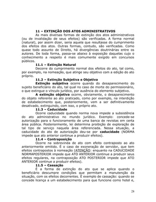 11 – EXTINÇÃO DOS ATOS ADMINISTRATIVOS
As mais diversas formas de extinção dos atos administrativos
(ou de invalidação de seus efeitos) são verificadas. A forma normal
(natural), por assim dizer, seria aquela que resultasse do cumprimento
dos efeitos dos atos. Outras formas, contudo, são verificadas. Como
quase todo assunto de Direito, há divergências doutrinárias entre os
autores. De toda forma, passa-se abaixo à exposição daquelas cujo o
conhecimento a respeito é mais comumente exigido em concursos
públicos.
11.1 – Extinção Natural
Decorre do cumprimento normal dos efeitos do ato, tal como,
por exemplo, na nomeação, que atinge seu objetivo com a edição do ato
próprio.
11.2 – Extinção Subjetiva e Objetiva
Extinção subjetiva ocorre quando do desaparecimento do
sujeito beneficiário do ato, tal qual no caso de morte do permissionário,
o que extingue o vínculo jurídico, por ausência do elemento subjetivo.
A extinção objetiva ocorre, obviamente, o desaparecimento
do objeto referente ao ato praticado, como por exemplo, na interdição
de estabelecimento que, posteriormente, vem a ser definitivamente
desativado, extinguindo, com isso, o próprio ato.
11.3 – Caducidade
Ocorre caducidade quando norma nova impede a subsistência
do ato administrativo no mundo jurídico. Exemplo: concede-se
autorização para o funcionamento de uma banca de revistas em certa
área pública. Posteriormente, lei determina proibição de exploração de
tal tipo de serviço naquela área referenciada. Nessa situação, a
caducidade do ato de autorização deu-se por caducidade (NORMA
impede que ato anterior continue a produzir efeitos).
11.4 – Contraposição
Ocorre na sobrevinda de ato com efeito contraposto ao ato
anteriormente emitido. É o caso de exoneração de servidor, que tem
efeitos contrapostos à nomeação (ATENÇÃO: enquanto na CADUCIDADE
NORMAPOSTERIOR impede que ATO ANTERIOR continue a produzir seus
efeitos regulares, na contraposição ATO POSTERIOR impede que ATO
ANTERIOR continue a produzir efeitos).
11.5 – Cassação
É a forma de extinção do ato que se aplica quando o
beneficiário descumpre condições que permitam a manutenção da
situação, com os efeitos decorrentes. É exemplo de cassação: quando se
concede licença a um estabelecimento para que funcione como hotel e,
28
 