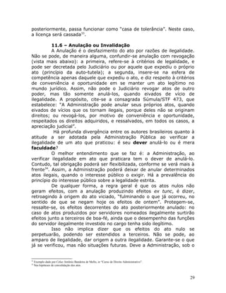 posteriormente, passa funcionar como “casa de tolerância”. Neste caso,
a licença será cassada33
.
11.6 – Anulação ou Invalidação
A Anulação é o desfazimento do ato por razões de ilegalidade.
Não se pode, de maneira alguma, confundir-se anulação com revogação
(vista mais abaixo): a primeira, refere-se à critérios de legalidade, e
pode ser decretada pelo Judiciário ou por aquele que expediu o próprio
ato (princípio da auto-tutela); a segunda, insere-se na esfera de
competência apenas daquele que expediu o ato, e diz respeito à critérios
de conveniência e oportunidade em se manter um ato legítimo no
mundo jurídico. Assim, não pode o Judiciário revogar atos de outro
poder, mas tão somente anulá-los, quando eivados de vício de
ilegalidade. A propósito, cite-se a consagrada Súmula/STF 473, que
estabelece: “A Administração pode anular seus próprios atos, quando
eivados de vícios que os tornam ilegais, porque deles não se originam
direitos; ou revogá-los, por motivo de conveniência e oportunidade,
respeitados os direitos adquiridos, e ressalvados, em todos os casos, a
apreciação judicial”.
Há profunda divergência entre os autores brasileiros quanto à
atitude a ser adotada pela Administração Pública ao verificar a
ilegalidade de um ato que praticou: é seu dever anulá-lo ou é mera
faculdade?
O melhor entendimento que se faz é: a Administração, ao
verificar ilegalidade em ato que praticara tem o dever de anulá-lo.
Contudo, tal obrigação poderá ser flexibilizada, conforme se verá mais à
frente34
. Assim, a Administração poderá deixar de anular determinados
atos ilegais, quando o interesse público o exigir. Há a prevalência do
princípio do interesse público sobre a legalidade estrita.
De qualquer forma, a regra geral é que os atos nulos não
geram efeitos, com a anulação produzindo efeitos ex tunc, é dizer,
retroagindo à origem do ato viciado, “fulminando o que já ocorreu, no
sentido de que se negam hoje os efeitos de ontem”. Protegem-se,
ressalte-se, os efeitos decorrentes do ato posteriormente anulado: no
caso de atos produzidos por servidores nomeados ilegalmente surtirão
efeitos junto a terceiros de boa-fé, ainda que o desempenho das funções
do servidor ilegalmente investido no cargo tenha sido ilegítimo.
Isso não implica dizer que os efeitos do ato nulo se
perpetuarão, podendo ser estendidos a terceiros. Não se pode, ao
amparo de ilegalidade, dar origem a outra ilegalidade. Garante-se o que
já se verificou, mas não situações futuras. Deve a Administração, sob o
33
Exemplo dado por Celso Antônio Bandeira de Mello, in “Curso de Direito Administrativo”.
34
Nas hipóteses de convalidação dos atos.
29
 