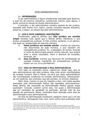 ATOS ADMINISTRATIVOS
1 – INTRODUÇÃO
O ato administrativo é figura amplamente estudada pela doutrina,
a qual lhe dá extrema relevância, constituindo mesmo, para alguns, o
ponto central do estudo do Direito Administrativo1
.
A princípio, o ato administrativo constitui espécie de ato jurídico,
estudado pelo Direito Civil. Assim, usando conceitos daquela disciplina,
passa-se, a seguir, ao estudo dos atos administrativos.
2 – ATO E FATO JURÍDICO: DISTINÇÕES
Inicialmente, pode-se afirmar que fato jurídico em sentido
amplo constitui tudo aquilo que o Direito atribui relevância, e que
produz conseqüências jurídicas. O Fato Jurídico, portanto, é um gênero,
que pode ser categorizado da seguinte maneira:
I) Fatos jurídicos em sentido estrito: eventos da natureza,
não decorrentes da ação humana, e que resultam em
conseqüências jurídicas. Ex. a passagem do tempo, levando
a morte de determinada pessoa (morte natural), que poderá
levar a vários resultados, como a abertura de sucessão,
heranças, etc.
II) Atos Jurídicos: eventos que decorrem da manifestação da
vontade humana, resultando em consequências jurídicas.
Podem ser uni, bi ou plurilaterais2
.
2.2 – Atos da Administração e Atos Administrativos
Com base na exposição acima, registre-se, desde logo, que os
atos administrativos são atos jurídicos, haja vista serem manifestações
da vontade humana. Mais à frente, ver-se-á que estes administrativos
são manifestações unilaterais da vontade administrativa, diferençando-
se, em essência, dos contratos, que são acordos, no mínimo, bilaterais.
Além disso, mesmo no que diz respeito a atos, nem todos aqueles
praticados pela Administração Pública são reputados administrativos.
Estes últimos são expressão da Administração Pública agindo nessa
qualidade3
. Contudo, existem outros atos, nos quais a Administração
age em condições de igualdade ao particular, abrindo mão de sua
posição de supremacia. Assim, necessário fazer distinção entre atos da
administração e atos administrativos.
Os atos da administração constituem categoria maior que a do ato
administrativo, abrangendo este, bem como outros atos praticados pelo
1
Como, por exemplo, Marcelo Caetano, citado pelo Prof. José dos Santos Carvalho Filho
2
São exemplos, respectivamente de tais tipos de atos: Promessa de recompensa, contratos, em geral, e contratos de sociedade.
3
Não se pode deixar de registrar alguns atos levados a efeito por entidades não integrantes da Administração Pública são qualificados
como administrativos. É o caso, por exemplo, dos atos produzidos por concessionários/permissionários de serviços públicos, quando
regidos pelo Direito Público.
3
 