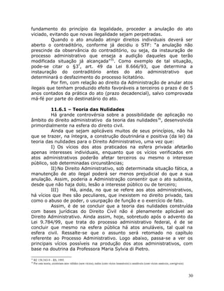 fundamento do princípio da legalidade, proceder a anulação do ato
viciado, evitando que novas ilegalidade sejam perpetradas.
Quando o ato anulado atingir direitos individuais deverá ser
aberto o contraditório, conforme já decidiu o STF: “a anulação não
prescinde da observância do contraditório, ou seja, da instauração de
processo administrativo que enseja a audição daqueles que terão
modificada situação já alcançada”35
. Como exemplo de tal situação,
pode-se citar o §3º
, art. 49 da Lei 8.666/93, que determina a
instauração do contraditório antes do ato administrativo que
determinará o desfazimento do processo licitatório.
Por fim, com relação ao direito da Administração de anular atos
ilegais que tenham produzido efeito favoráveis a terceiros o prazo é de 5
anos contados da prática do ato (prazo decadencial), salvo comprovada
má-fé por parte do destinatário do ato.
11.6.1 – Teoria das Nulidades
Há grande controvérsia sobre a possibilidade de aplicação no
âmbito do direito administrativo da teoria das nulidades36
, desenvolvida
primordialmente na esfera do direito civil.
Ainda que sejam aplicáveis muitos de seus princípios, não há
que se trazer, na íntegra, a construção doutrinária e positiva (da lei) da
teoria das nulidades para o Direito Administrativo, uma vez que:
I) Os vícios dos atos praticados na esfera privada afetarão
apenas interesses individuais, enquanto que os vícios verificados em
atos administrativos poderão afetar terceiros ou mesmo o interesse
público, sob determinadas circunstâncias;
II) No Direito Administrativo, sob determinada situação fática, a
manutenção de ato ilegal poderá ser menos prejudicial do que a sua
anulação. Assim, poderia a Administração consentir que o ato subsista,
desde que não haja dolo, lesão a interesse público ou de terceiro;
III) Há, ainda, no que se refere aos atos administrativos,
há vícios que lhes são peculiares, que inexistem no direito privado, tais
como o abuso de poder, o usurpação de função e o exercício de fato.
Assim, é de se concluir que a teoria das nulidades construída
com bases jurídicas do Direito Civil não é plenamente aplicável ao
Direito Administrativo. Ainda assim, hoje, sobretudo após o advento da
Lei 9.784/99, que trata do processo administrativo federal, é de se
concluir que mesmo na esfera pública há atos anuláveis, tal qual na
esfera civil. Ressalte-se que o assunto será retomado no capítulo
referente ao Processo Administrativo. Logo abaixo, passa-se a ver os
principais vícios possíveis na produção dos atos administrativos, com
base na doutrina da Professora Maria Sylvia di Pietro.
35
RE 158.543-9 – RS, 1995.
36
Por esta teoria, existiriam atos válidos (sem vícios), nulos (com vícios insanáveis) e anuláveis (com vícios sanáveis, corrigíveis).
30
 