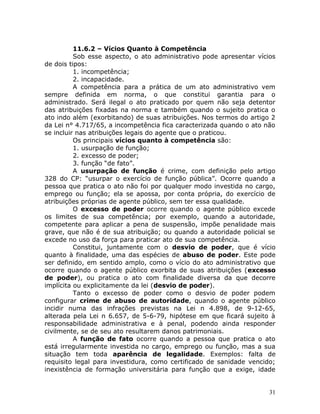 11.6.2 – Vícios Quanto à Competência
Sob esse aspecto, o ato administrativo pode apresentar vícios
de dois tipos:
1. incompetência;
2. incapacidade.
A competência para a prática de um ato administrativo vem
sempre definida em norma, o que constitui garantia para o
administrado. Será ilegal o ato praticado por quem não seja detentor
das atribuições fixadas na norma e também quando o sujeito pratica o
ato indo além (exorbitando) de suas atribuições. Nos termos do artigo 2
da Lei n° 4.717/65, a incompetência fica caracterizada quando o ato não
se incluir nas atribuições legais do agente que o praticou.
Os principais vícios quanto à competência são:
1. usurpação de função;
2. excesso de poder;
3. função “de fato”.
A usurpação de função é crime, com definição pelo artigo
328 do CP: “usurpar o exercício de função pública”. Ocorre quando a
pessoa que pratica o ato não foi por qualquer modo investida no cargo,
emprego ou função; ela se apossa, por conta própria, do exercício de
atribuições próprias de agente público, sem ter essa qualidade.
O excesso de poder ocorre quando o agente público excede
os limites de sua competência; por exemplo, quando a autoridade,
competente para aplicar a pena de suspensão, impõe penalidade mais
grave, que não é de sua atribuição; ou quando a autoridade policial se
excede no uso da força para praticar ato de sua competência.
Constitui, juntamente com o desvio de poder, que é vício
quanto à finalidade, uma das espécies de abuso de poder. Este pode
ser definido, em sentido amplo, como o vício do ato administrativo que
ocorre quando o agente público exorbita de suas atribuições (excesso
de poder), ou pratica o ato com finalidade diversa da que decorre
implícita ou explicitamente da lei (desvio de poder).
Tanto o excesso de poder como o desvio de poder podem
configurar crime de abuso de autoridade, quando o agente público
incidir numa das infrações previstas na Lei n 4.898, de 9-12-65,
alterada pela Lei n 6.657, de 5-6-79, hipótese em que ficará sujeito à
responsabilidade administrativa e à penal, podendo ainda responder
civilmente, se de seu ato resultarem danos patrimoniais.
A função de fato ocorre quando a pessoa que pratica o ato
está irregularmente investida no cargo, emprego ou função, mas a sua
situação tem toda aparência de legalidade. Exemplos: falta de
requisito legal para investidura, como certificado de sanidade vencido;
inexistência de formação universitária para função que a exige, idade
31
 