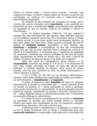 inferior ao mínimo legal; o mesmo ocorre quando o servidor está
suspenso do cargo, ou exerce funções depois de vencido o prazo de sua
contratação, ou continua em exercício após a idade-limite para
aposentadoria compulsória.
Ao contrário do ato praticado por usurpador de função, que a
maioria dos autores considera como inexistente, o ato praticado por
funcionário de fato é considerado válido, precisamente pela aparência
de legalidade de que se reveste; cuida-se de proteger a boa-fé do
administrado.
Como diz Seabra Fagundes (1984:53), “no que respeita à
validade dos atos praticados por tais pessoas, cabe distinguir segundo
as circunstâncias especiais ocorrentes. Se o funcionário exerce a função
em época normal, e é por todos aceito como serventuário legítimo, os
seus atos podem ser tidos como válidos quando praticados de boa fé.
Razões de utilidade pública aconselham a isso. Quando seja
manifesta e evidente a incompetência, os atos são visceralmente
nulos, pois que não há como requisito moral a ampará-los a boa-fé no
agente e no beneficiário”. E acrescenta que a “aparência de legalidade
da investidura, manifesta nas próprias condições de exercício da função
(local, aquiescência da Chefia do serviço etc.), faz certa a boa-fé do
público em geral e de cada um de per si no tratar com o agente”.
Além dos vícios de incompetência, ainda existem os de
incapacidade, previstos nos artigos 5o
e 6o
do CC, e os resultantes de
erro, dolo, coação, simulação ou fraude, os quais não servem para
distinguir a nulidade absoluta da relativa, como ocorre no direito
privado, uma vez que, conforme se verá, no direito administrativo o
critério distintivo é diverso.
A Lei n 9.784, de 29-1-99 (Lei do Processo Administrativo
Federal), prevê duas hipóteses de incapacidade do sujeito que pratica o
ato administrativo: o impedimento e a suspeição.
O artigo 18 determina estar impedido de atuar em processo
administrativo o servidor ou autoridade que: I — tenha interesse direto
ou indireto na matéria; II — tenha participado ou venha a participar
como perito, testemunha ou representante, ou se tais situações ocorrem
quanto ao cônjuge, companheiro ou parente e afins até o terceiro grau;
III — esteja litigando judicial ou administrativamente com o interessado
ou respectivo cônjuge ou companheiro.
E o artigo 20 prevê a possibilidade de ser argüida a suspeição
de autoridade ou servidor que tenha amizade íntima ou inimizade
notória com algum dos interessados ou com os respectivos cônjuges,
companheiros, parentes e afins até o terceiro grau.
A diferença entre o impedimento e a suspeição é a mesma que
se faz no Direito Processual Civil ou Penal; o impedimento gera uma
presunção absoluta de incapacidade, razão pela qual a autoridade fica
32
 