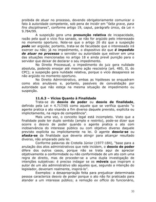 proibida de atuar no processo, devendo obrigatoriamente comunicar o
fato à autoridade competente, sob pena de incidir em “falta grave, para
fins disciplinares”, conforme artigo 19, caput, parágrafo único, da Lei n
9.784/99.
A suspeição gera uma presunção relativa de incapacidade,
razão pela qual o vício fica sanado, se não for argüido pelo interessado
no momento oportuno. Note-se que o artigo 20 diz que a suspeição
pode ser argüida; portanto, trata-se de faculdade que o interessado irá
exercer ou não; já no impedimento, o dispositivo diz que é impedido
de atuar no processo o servidor ou autoridade que estiver em uma
das situações mencionadas no artigo 18 e ainda prevê punição para o
servidor que deixar de declarar o seu impedimento.
No Direito Processual, o impedimento do juiz gera nulidade
absoluta, podendo ensejar até mesmo ação rescisória (art. 485, II, do
CPC); a suspeição gera nulidade relativa, porque o vício desaparece se
não argüido no momento oportuno.
No Direito Administrativo, ambas as hipóteses se enquadram
como atos anuláveis e, portanto, passíveis de convalidação por
autoridade que não esteja na mesma situação de impedimento ou
suspeição.
11.6.3 – Vícios Quanto à Finalidade
Trata-se do desvio de poder ou desvio de finalidade,
definido pela Lei n 4.717/65 como aquele que se verifica quando “o
agente pratica o ato visando a fim diverso daquele previsto, explícita ou
implicitamente, na regra de competência”.
Mais uma vez, o conceito legal está incompleto. Visto que a
finalidade pode ter duplo sentido (amplo e restrito), pode-se dizer que
ocorre o desvio de poder quando o agente pratica o ato com
inobservância do interesse público ou com objetivo diverso daquele
previsto explícita ou implicitamente na lei. O agente desvia-se ou
afasta-se da finalidade que deveria atingir para alcançar resultado
diverso, não amparado pela lei.
Conforme palavras de Cretella Júnior (1977:184), “base para a
anulação dos atos administrativos que nele incidem, o desvio de poder
difere dos outros casos, porque não se trata aqui de apreciar
objetivamente a conformidade ou não conformidade de um ato com uma
regra de direito, mas de proceder-se a uma dupla investigação de
intenções subjetivas: é preciso indagar se os móveis que inspiram o
autor de um ato administrativo são aqueles que, segundo a intenção do
legislador, deveriam realmente, inspirá-lo”.
Exemplos: a desapropriação feita para prejudicar determinada
pessoa caracteriza desvio de poder porque o ato não foi praticado para
atender a um interesse público; a remoção ex officio do funcionário,
33
 