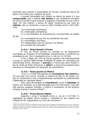 permitida para atender à necessidade do serviço, constituirá desvio de
poder se for feita com o objetivo de punir.
A grande dificuldade com relação ao desvio de poder é a sua
comprovação, pois o agente não declara a sua verdadeira intenção;
ele procura ocultá-la para produzir a enganosa impressão de que o ato é
legal. Por isso mesmo, o desvio de poder comprova-se por meio de
indícios; são os “sintomas” a que se refere Cretella Júnior (1977:209-
210).
“a) a motivação insuficiente,
b) a motivação contraditória,
c) a irracionalidade do procedimento, acompanhada da edição
do ato,
d) a contradição do ato com as resultantes dos atos,
e) a camuflagem dos fatos,
f) a inadequação entre os motivos e os efeitos,
g) o excesso de motivação”.
11.6.4 – Vícios Quanto à Forma
O vício de forma consiste na omissão ou na observância
incompleta ou irregular de formalidades indispensáveis à existência ou
seriedade do ato” (art. 2 parágrafo único, b, da Lei n 4.717/65).
O ato é ilegal, por vício de forma, quando a lei expressamente
a exige ou quando determinada finalidade só possa ser alcançada por
determinada forma. Exemplo: o decreto é a forma que deve revestir o
ato do Chefe do Poder Executivo; o edital é a única forma possível para
convocar os interessados em participar de concorrência.
11.6.5 – Vícios quanto ao Motivo
A Lei n 4.717/65 fala apenas em inexistência dos motivos e
diz que esse vício ocorre “quando a matéria de fato ou de direito, em
que se fundamenta o ato, é materialmente inexistente ou juridicamente
inadequada ao resultado obtido”.
Mas, além da hipótese de inexistência, existe a falsidade do
motivo. Por exemplo: se a Administração pune um funcionário, mas este
não praticou qualquer infração, o motivo é inexistente: se ele praticou
infração diversa, o motivo é falso37
.
11.6.6 – Vícios Quanto Objeto
Segundo o artigo 2 parágrafo único, c, da Lei n 4.717/65, “a
ilegalidade do objeto ocorre quando o resultado do ato importa em
violação de lei, regulamento ou outro ato normativo”.
37
Ressalte-se que motivo não deve ser confundido com motivação. Aquele, é elemento do ato administrativo. Esta, tal só a exposição de
motivos. Dessa maneira, o primeiro, necessário em todo e qualquer ato administrativo, pois lhe é elemento. A última, nem sempre
obrigatória. Contudo, a não motivação é hipótese cada vez mais rara, ante o extenso rol de atos administrativos que devem ser motivados,
de acordo com a Lei 9.784/99.
34
 