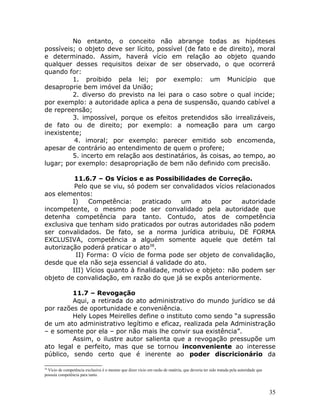 No entanto, o conceito não abrange todas as hipóteses
possíveis; o objeto deve ser lícito, possível (de fato e de direito), moral
e determinado. Assim, haverá vício em relação ao objeto quando
qualquer desses requisitos deixar de ser observado, o que ocorrerá
quando for:
1. proibido pela lei; por exemplo: um Município que
desaproprie bem imóvel da União;
2. diverso do previsto na lei para o caso sobre o qual incide;
por exemplo: a autoridade aplica a pena de suspensão, quando cabível a
de repreensão;
3. impossível, porque os efeitos pretendidos são irrealizáveis,
de fato ou de direito; por exemplo: a nomeação para um cargo
inexistente;
4. imoral; por exemplo: parecer emitido sob encomenda,
apesar de contrário ao entendimento de quem o profere;
5. incerto em relação aos destinatários, às coisas, ao tempo, ao
lugar; por exemplo: desapropriação de bem não definido com precisão.
11.6.7 – Os Vícios e as Possibilidades de Correção.
Pelo que se viu, só podem ser convalidados vícios relacionados
aos elementos:
I) Competência: praticado um ato por autoridade
incompetente, o mesmo pode ser convalidado pela autoridade que
detenha competência para tanto. Contudo, atos de competência
exclusiva que tenham sido praticados por outras autoridades não podem
ser convalidados. De fato, se a norma jurídica atribuiu, DE FORMA
EXCLUSIVA, competência a alguém somente aquele que detém tal
autorização poderá praticar o ato38
.
II) Forma: O vício de forma pode ser objeto de convalidação,
desde que ela não seja essencial á validade do ato.
III) Vícios quanto à finalidade, motivo e objeto: não podem ser
objeto de convalidação, em razão do que já se expôs anteriormente.
11.7 – Revogação
Aqui, a retirada do ato administrativo do mundo jurídico se dá
por razões de oportunidade e conveniência.
Hely Lopes Meirelles define o instituto como sendo “a supressão
de um ato administrativo legítimo e eficaz, realizada pela Administração
– e somente por ela – por não mais lhe convir sua existência”.
Assim, o ilustre autor salienta que a revogação pressupõe um
ato legal e perfeito, mas que se tornou inconveniente ao interesse
público, sendo certo que é inerente ao poder discricionário da
38
Vício de competência exclusiva é o mesmo que dizer vício em razão de matéria, que deveria ter sido tratada pela autoridade que
possuía competência para tanto.
35
 