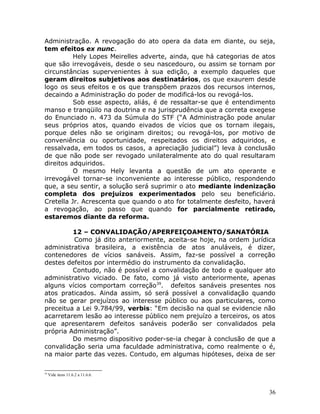 Administração. A revogação do ato opera da data em diante, ou seja,
tem efeitos ex nunc.
Hely Lopes Meirelles adverte, ainda, que há categorias de atos
que são irrevogáveis, desde o seu nascedouro, ou assim se tornam por
circunstâncias supervenientes à sua edição, a exemplo daqueles que
geram direitos subjetivos aos destinatários, os que exaurem desde
logo os seus efeitos e os que transpõem prazos dos recursos internos,
decaindo a Administração do poder de modificá-los ou revogá-los.
Sob esse aspecto, aliás, é de ressaltar-se que é entendimento
manso e tranqüilo na doutrina e na jurisprudência que a correta exegese
do Enunciado n. 473 da Súmula do STF (“A Administração pode anular
seus próprios atos, quando eivados de vícios que os tornam ilegais,
porque deles não se originam direitos; ou revogá-los, por motivo de
conveniência ou oportunidade, respeitados os direitos adquiridos, e
ressalvada, em todos os casos, a apreciação judicial”) leva à conclusão
de que não pode ser revogado unilateralmente ato do qual resultaram
direitos adquiridos.
O mesmo Hely levanta a questão de um ato operante e
irrevogável tornar-se inconveniente ao interesse público, respondendo
que, a seu sentir, a solução será suprimir o ato mediante indenização
completa dos prejuízos experimentados pelo seu beneficiário.
Cretella Jr. Acrescenta que quando o ato for totalmente desfeito, haverá
a revogação, ao passo que quando for parcialmente retirado,
estaremos diante da reforma.
12 – CONVALIDAÇÃO/APERFEIÇOAMENTO/SANATÓRIA
Como já dito anteriormente, aceita-se hoje, na ordem jurídica
administrativa brasileira, a existência de atos anuláveis, é dizer,
contenedores de vícios sanáveis. Assim, faz-se possível a correção
destes defeitos por intermédio do instrumento da convalidação.
Contudo, não é possível a convalidação de todo e qualquer ato
administrativo viciado. De fato, como já visto anteriormente, apenas
alguns vícios comportam correção39
. defeitos sanáveis presentes nos
atos praticados. Ainda assim, só será possível a convalidação quando
não se gerar prejuízos ao interesse público ou aos particulares, como
preceitua a Lei 9.784/99, verbis: “Em decisão na qual se evidencie não
acarretarem lesão ao interesse público nem prejuízo a terceiros, os atos
que apresentarem defeitos sanáveis poderão ser convalidados pela
própria Administração”.
Do mesmo dispositivo poder-se-ia chegar à conclusão de que a
convalidação seria uma faculdade administrativa, como realmente o é,
na maior parte das vezes. Contudo, em algumas hipóteses, deixa de ser
39
Vide itens 11.6.2 a 11.6.6.
36
 