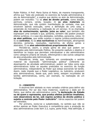 Poder Público. A Prof. Maria Sylvia di Pietro, de maneira transparente,
afirma que “todo ato praticado no exercício da função administrativa é
ato da Administração”, e explica que dentre os atos da Administração,
podem ser incluídos: “1) os atos de direito privado, como doação,
permuta, compra, venda, locação; 2) os atos materiais da
Administração, que não contém manifestação de vontade, mas que
envolvem apenas execução, como a demolição de uma casa, a
apreensão de mercadoria, a realização de um serviço; 3) os chamados
atos de conhecimento, opinião, juízo ou valor, que também não
expressam uma vontade e que, portanto, também não podem produzir
efeitos jurídicos; é o caso dos atestados, certidões, pareceres, votos; 4)
os atos políticos, que estão sujeitos a regime jurídico-constitucional;
5) os contratos; 6) os atos normativos da Administração, abrangendo
decretos, portarias, resoluções, regimentos, de efeitos gerais e
abstratos; 7) os atos administrativos propriamente ditos.
Percebe-se, assim, a ampla gama de atos que podem ser
praticados pela Administração Pública. No presente capítulo o objetivo é
identificar os traços que permitam individualizar o ato administrativo
como categoria própria de estudo, diferençando-o das outras categorias
de atos produzidos pela Administração.
Ressalte-se, ainda, que, tomando em consideração o sentido
material da expressão “administração pública” (referente ao
desempenho da atividade administrativa), podem ser tidos como atos
administrativos todos os aqueles praticados no exercício da função
administrativa, independente do Poder que esteja exercendo tal tarefa.
Assim, nada impede que o Poder Legislativo, ou Judiciário, produzam
atos administrativos, desde que, para tanto, estejam incumbidos de
tarefas administrativas, como, por exemplo, na realização de um
licitação.
3 – CONCEITO
A doutrina tem adotado os mais variados critérios para definir ato
administrativo. Por ser dos mais modernos, expõe-se o dado por Di
Pietro, que define ato administrativo como “a declaração do Estado
ou de quem o represente, que produz efeitos jurídicos imediatos,
com observância da lei, sob regime jurídico de direito público e
sujeita a controle pelo Poder Judiciário”. Vários aspectos daí podem
ser extraídos.
Por primeiro, exclui-se a subjetividade, no sentido que não se
atribui apenas ao Poder Executivo a competência para a produção de
atos administrativos (vide item 2.2, supra, parte final). Pela definição, é
4
 