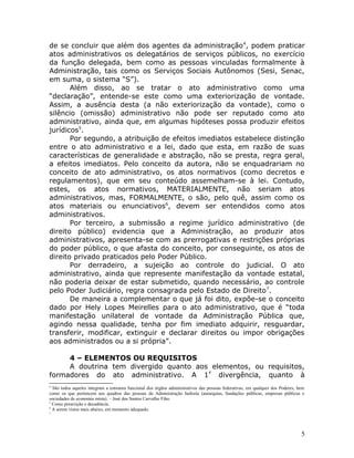 de se concluir que além dos agentes da administração4
, podem praticar
atos administrativos os delegatários de serviços públicos, no exercício
da função delegada, bem como as pessoas vinculadas formalmente à
Administração, tais como os Serviços Sociais Autônomos (Sesi, Senac,
em suma, o sistema “S”).
Além disso, ao se tratar o ato administrativo como uma
“declaração”, entende-se este como uma exteriorização de vontade.
Assim, a ausência desta (a não exteriorização da vontade), como o
silêncio (omissão) administrativo não pode ser reputado como ato
administrativo, ainda que, em algumas hipóteses possa produzir efeitos
jurídicos5
.
Por segundo, a atribuição de efeitos imediatos estabelece distinção
entre o ato administrativo e a lei, dado que esta, em razão de suas
características de generalidade e abstração, não se presta, regra geral,
a efeitos imediatos. Pelo conceito da autora, não se enquadrariam no
conceito de ato administrativo, os atos normativos (como decretos e
regulamentos), que em seu conteúdo assemelham-se à lei. Contudo,
estes, os atos normativos, MATERIALMENTE, não seriam atos
administrativos, mas, FORMALMENTE, o são, pelo quê, assim como os
atos materiais ou enunciativos6
, devem ser entendidos como atos
administrativos.
Por terceiro, a submissão a regime jurídico administrativo (de
direito público) evidencia que a Administração, ao produzir atos
administrativos, apresenta-se com as prerrogativas e restrições próprias
do poder público, o que afasta do conceito, por conseguinte, os atos de
direito privado praticados pelo Poder Público.
Por derradeiro, a sujeição ao controle do judicial. O ato
administrativo, ainda que represente manifestação da vontade estatal,
não poderia deixar de estar submetido, quando necessário, ao controle
pelo Poder Judiciário, regra consagrada pelo Estado de Direito7
.
De maneira a complementar o que já foi dito, expõe-se o conceito
dado por Hely Lopes Meirelles para o ato administrativo, que é “toda
manifestação unilateral de vontade da Administração Pública que,
agindo nessa qualidade, tenha por fim imediato adquirir, resguardar,
transferir, modificar, extinguir e declarar direitos ou impor obrigações
aos administrados ou a si própria”.
4 – ELEMENTOS OU REQUISITOS
A doutrina tem divergido quanto aos elementos, ou requisitos,
formadores do ato administrativo. A 1ª
divergência, quanto à
4
São todos aqueles integram a estrutura funcional dos órgãos administrativos das pessoas federativas, em qualquer dos Poderes, bem
como os que pertencem aos quadros das pessoas da Administração Indireta (autarquias, fundações públicas, empresas públicas e
sociedades de economia mista). – José dos Santos Carvalho Fiho.
5
Como prescrição e decadência.
6
A serem vistos mais abaixo, em momento adequado.
7
5
 