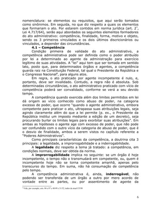 nomenclatura: se elementos ou requisitos, que aqui serão tomados
como sinônimos. Em seguida, no que diz respeito a quais os elementos
que formariam o ato. Por estarem contidos em norma jurídica (art. 2º
,
Lei 4.717/64), serão aqui abordados os seguintes elementos formadores
do ato administrativo: competência, finalidade, forma, motivo e objeto,
sendo os 3 primeiros vinculados e os dois últimos discricionários ou
vinculados, a depender das circunstâncias.
4.1 – Competência
Condição primeira de validade do ato administrativo, a
competência administrativa pode ser definida como o poder atribuído
por lei a determinado ao agente da administração para exercício
legítimo de suas atividades. A “lei” aqui tem que ser tomada em sentido
lato, posto que, para determinados órgãos e agentes, a competência
guarda raiz na Constituição Federal, tal qual o Presidente da República e
o Congresso Nacional8
, para alguns atos.
Em regra, o ato praticado por agente incompetente é nulo, e,
portanto, deve ser invalidado. Contudo, a regra não é absoluta. Sob
determinadas circunstâncias, o ato administrativo praticado com vício de
competência poderá ser convalidado, conforme se verá a seu devido
tempo.
A competência quando exercida além dos limites permitidos em lei
dá origem ao vício conhecido como abuso de poder, na categoria
excesso de poder, que ocorre “quando o agente administrativo, embora
competente para praticar o ato, ultrapassa suas atribuições legais, seja
agindo claramente além do que a lei permite (p. ex., o Presidente da
República institui um imposto mediante a edição de um decreto), seja
procurando burlar os limites legais para exorbitar suas atribuições”. Em
ambas as hipóteses o agente age com excesso de poder, que não pode
ser confundido com o outro vício da categoria de abuso de poder, que é
o desvio de finalidade, ambos a serem vistos no capítulo referente a
“Poderes Administrativos”.
Como principais características da competência, a doutrina cita 3
principais: a legalidade, a improrrogabilidade e a inderrogabilidade.
A legalidade diz respeito a tema já tratado: a competência, em
condições normais, deve ser obtida da norma.
A improrrogabilidade implica no seguinte: se um órgão é hoje
incompetente, o tempo não o transmudará em competente, ou, quem é
incompetente hoje não se torna competente amanhã, apenas pelo
transcurso do tempo. Em suma, não há consumação de competência
pelo tempo.
A competência administrativa é, ainda, inderrogável, não
podendo ser transferida de um órgão a outro por mero acordo de
vontade entre as partes, ou por assentimento de agente da
8
Vide, por exemplo, arts. 84 a 87 e 48/49 e 51/52, todos da atual CF/88
6
 
