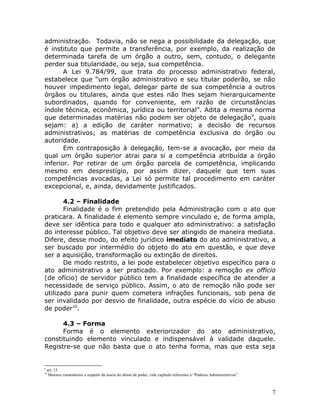 administração. Todavia, não se nega a possibilidade da delegação, que
é instituto que permite a transferência, por exemplo, da realização de
determinada tarefa de um órgão a outro, sem, contudo, o delegante
perder sua titularidade, ou seja, sua competência.
A Lei 9.784/99, que trata do processo administrativo federal,
estabelece que “um órgão administrativo e seu titular poderão, se não
houver impedimento legal, delegar parte de sua competência a outros
órgãos ou titulares, ainda que estes não lhes sejam hierarquicamente
subordinados, quando for conveniente, em razão de circunstâncias
índole técnica, econômica, jurídica ou territorial”. Adita a mesma norma
que determinadas matérias não podem ser objeto de delegação9
, quais
sejam: a) a edição de caráter normativo; a decisão de recursos
administrativos; as matérias de competência exclusiva do órgão ou
autoridade.
Em contraposição à delegação, tem-se a avocação, por meio da
qual um órgão superior atrai para si a competência atribuída a órgão
inferior. Por retirar de um órgão parcela de competência, implicando
mesmo em desprestígio, por assim dizer, daquele que tem suas
competências avocadas, a Lei só permite tal procedimento em caráter
excepcional, e, ainda, devidamente justificados.
4.2 – Finalidade
Finalidade é o fim pretendido pela Administração com o ato que
praticara. A finalidade é elemento sempre vinculado e, de forma ampla,
deve ser idêntica para todo e qualquer ato administrativo: a satisfação
do interesse público. Tal objetivo deve ser atingido de maneira mediata.
Difere, desse modo, do efeito jurídico imediato do ato administrativo, a
ser buscado por intermédio do objeto do ato em questão, e que deve
ser a aquisição, transformação ou extinção de direitos.
De modo restrito, a lei pode estabelecer objetivo específico para o
ato administrativo a ser praticado. Por exemplo: a remoção ex officio
(de ofício) de servidor público tem a finalidade específica de atender a
necessidade de serviço público. Assim, o ato de remoção não pode ser
utilizado para punir quem cometera infrações funcionais, sob pena de
ser invalidado por desvio de finalidade, outra espécie do vício de abuso
de poder10
.
4.3 – Forma
Forma é o elemento exteriorizador do ato administrativo,
constituindo elemento vinculado e indispensável à validade daquele.
Registre-se que não basta que o ato tenha forma, mas que esta seja
9
art. 13
10
Maiores comentários a respeito da teoria do abuso de poder, vide capítulo referentes a “Poderes Administrativos”.
7
 