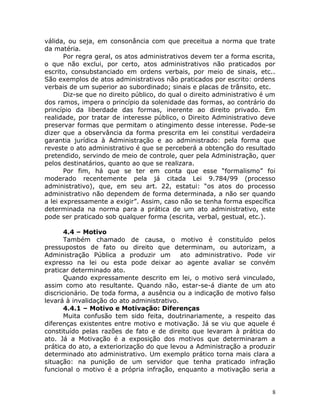 válida, ou seja, em consonância com que preceitua a norma que trate
da matéria.
Por regra geral, os atos administrativos devem ter a forma escrita,
o que não exclui, por certo, atos administrativos não praticados por
escrito, consubstanciado em ordens verbais, por meio de sinais, etc..
São exemplos de atos administrativos não praticados por escrito: ordens
verbais de um superior ao subordinado; sinais e placas de trânsito, etc.
Diz-se que no direito público, do qual o direito administrativo é um
dos ramos, impera o princípio da solenidade das formas, ao contrário do
princípio da liberdade das formas, inerente ao direito privado. Em
realidade, por tratar de interesse público, o Direito Administrativo deve
preservar formas que permitam o atingimento desse interesse. Pode-se
dizer que a observância da forma prescrita em lei constitui verdadeira
garantia jurídica à Administração e ao administrado: pela forma que
reveste o ato administrativo é que se perceberá a obtenção do resultado
pretendido, servindo de meio de controle, quer pela Administração, quer
pelos destinatários, quanto ao que se realizara.
Por fim, há que se ter em conta que esse “formalismo” foi
moderado recentemente pela já citada Lei 9.784/99 (processo
administrativo), que, em seu art. 22, estatui: “os atos do processo
administrativo não dependem de forma determinada, a não ser quando
a lei expressamente a exigir”. Assim, caso não se tenha forma específica
determinada na norma para a prática de um ato administrativo, este
pode ser praticado sob qualquer forma (escrita, verbal, gestual, etc.).
4.4 – Motivo
Também chamado de causa, o motivo é constituído pelos
pressupostos de fato ou direito que determinam, ou autorizam, a
Administração Pública a produzir um ato administrativo. Pode vir
expresso na lei ou esta pode deixar ao agente avaliar se convém
praticar determinado ato.
Quando expressamente descrito em lei, o motivo será vinculado,
assim como ato resultante. Quando não, estar-se-á diante de um ato
discricionário. De toda forma, a ausência ou a indicação de motivo falso
levará à invalidação do ato administrativo.
4.4.1 – Motivo e Motivação: Diferenças
Muita confusão tem sido feita, doutrinariamente, a respeito das
diferenças existentes entre motivo e motivação. Já se viu que aquele é
constituído pelas razões de fato e de direito que levaram à prática do
ato. Já a Motivação é a exposição dos motivos que determinaram a
prática do ato, a exteriorização do que levou a Administração a produzir
determinado ato administrativo. Um exemplo prático torna mais clara a
situação: na punição de um servidor que tenha praticado infração
funcional o motivo é a própria infração, enquanto a motivação seria a
8
 