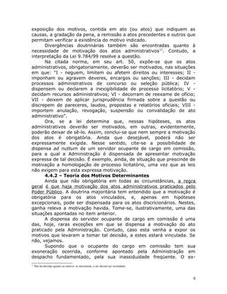 exposição dos motivos, contida em ato (ou atos) que indiquem as
causas, a gradação da pena, a remissão a atos precedentes e outros que
permitam verificar a existência do motivo indicado.
Divergências doutrinárias também são encontradas quanto à
necessidade de motivação dos atos administrativos11
. Contudo, a
interpretação da Lei 9.784/99 resolve a questão.
Na citada norma, em seu art. 50, expõe-se que os atos
administrativos, obrigatoriamente, deverão ser motivados, nas situações
em que: “I - neguem, limitem ou afetem direitos ou interesses; II -
imponham ou agravem deveres, encargos ou sanções; III - decidam
processos administrativos de concurso ou seleção pública; IV -
dispensem ou declarem a inexigibilidade de processo licitatório; V -
decidam recursos administrativos; VI - decorram de reexame de ofício;
VII - deixem de aplicar jurisprudência firmada sobre a questão ou
discrepem de pareceres, laudos, propostas e relatórios oficiais; VIII -
importem anulação, revogação, suspensão ou convalidação de ato
administrativo”.
Ora, se a lei determina que, nessas hipóteses, os atos
administrativos deverão ser motivados, em outras, evidentemente,
poderão deixar de sê-lo. Assim, conclui-se que nem sempre a motivação
dos atos é obrigatória. Ainda que desejável, poderá não ser
expressamente exigida. Nesse sentido, cite-se a possibilidade de
dispensa ad nuttum de um servidor ocupante de cargo em comissão,
para a qual a Administração é dispensada de apresentar motivação
expressa de tal decisão. É exemplo, ainda, de situação que prescinde de
motivação a homologação de processo licitatório, uma vez que as leis
não exigem para esta expressa motivação.
4.4.2 – Teoria dos Motivos Determinantes
Ainda que não obrigatória em todas as circunstâncias, a regra
geral é que haja motivação dos atos administrativos praticados pelo
Poder Público. A doutrina majoritária tem entendido que a motivação é
obrigatória para os atos vinculados, e, apenas em hipóteses
excepcionais, pode ser dispensada para os atos discricionários. Nestes,
ganha relevo a motivação havida. Tome-se, ilustrativamente, uma das
situações apontadas no item anterior.
A dispensa do servidor ocupante de cargo em comissão é uma
das, hoje, raras exceções em que se dispensa a motivação do ato
praticado pela Administração. Contudo, caso esta venha a expor os
motivos que levaram a tomar tal decisão, a estes estará vinculada. Se
não, vejamos.
Supondo que o ocupante do cargo em comissão tem sua
exoneração ocorrida, conforme apontado pela Administração em
despacho fundamentado, pela sua inassiduidade freqüente. O ex-
11
Não há dúvidas quanto ao motivo: se inexistente, o ato deverá ser invalidado.
9
 