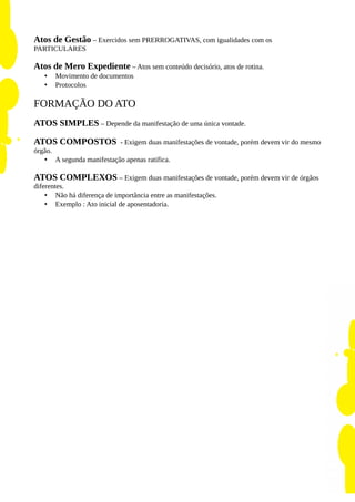 Atos de Gestão – Exercidos sem PRERROGATIVAS, com igualidades com os
PARTICULARES
Atos de Mero Expediente – Atos sem conteúdo decisório, atos de rotina.
• Movimento de documentos
• Protocolos
FORMAÇÃO DO ATO
ATOS SIMPLES – Depende da manifestação de uma única vontade.
ATOS COMPOSTOS - Exigem duas manifestações de vontade, porém devem vir do mesmo
órgão.
• A segunda manifestação apenas ratifica.
ATOS COMPLEXOS – Exigem duas manifestações de vontade, porém devem vir de órgãos
diferentes.
• Não há diferença de importância entre as manifestações.
• Exemplo : Ato inicial de aposentadoria.
 