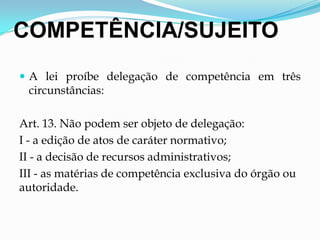 COMPETÊNCIA/SUJEITO
 A lei proíbe delegação de competência em três
circunstâncias:
Art. 13. Não podem ser objeto de delegação:
I - a edição de atos de caráter normativo;
II - a decisão de recursos administrativos;
III - as matérias de competência exclusiva do órgão ou
autoridade.
 