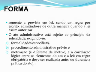 FORMA
 somente a prevista em lei, sendo em regra por
escrito, admitindo-se de outra maneira quando a lei
assim autorizar.
 O ato administrativo está sujeito ao princípio da
solenidade, exigindo-se:
a) formalidades específicas,
b) procedimento administrativo prévio e
c) motivação (é diferente de motivo, é a correlação
lógica entre os elementos do ato e a lei; em regra
obrigatória e deve ser realizada antes ou durante a
prática do ato).
 