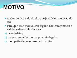 MOTIVO
 razões de fato e de direito que justificam a edição do
ato.
 Para que esse motiva seja legal e não comprometa a
validade do ato ele deve ser:
a) verdadeiro,
b) estar compatível com a previsão legal e
c) compatível com o resultado do ato.
 