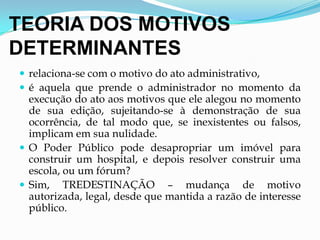 TEORIA DOS MOTIVOS
DETERMINANTES
 relaciona-se com o motivo do ato administrativo,
 é aquela que prende o administrador no momento da
execução do ato aos motivos que ele alegou no momento
de sua edição, sujeitando-se à demonstração de sua
ocorrência, de tal modo que, se inexistentes ou falsos,
implicam em sua nulidade.
 O Poder Público pode desapropriar um imóvel para
construir um hospital, e depois resolver construir uma
escola, ou um fórum?
 Sim, TREDESTINAÇÃO – mudança de motivo
autorizada, legal, desde que mantida a razão de interesse
público.
 