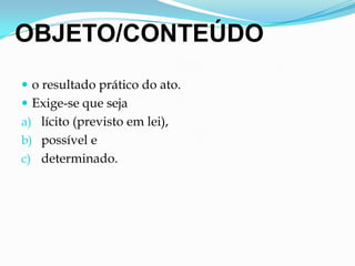 OBJETO/CONTEÚDO
 o resultado prático do ato.
 Exige-se que seja
a) lícito (previsto em lei),
b) possível e
c) determinado.
 