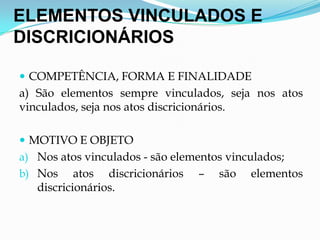 ELEMENTOS VINCULADOS E
DISCRICIONÁRIOS
 COMPETÊNCIA, FORMA E FINALIDADE
a) São elementos sempre vinculados, seja nos atos
vinculados, seja nos atos discricionários.
 MOTIVO E OBJETO
a) Nos atos vinculados - são elementos vinculados;
b) Nos atos discricionários – são elementos
discricionários.
 