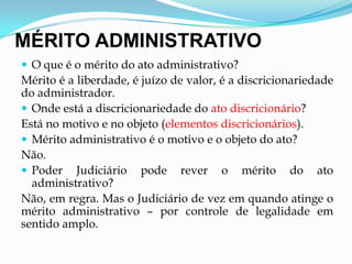 MÉRITO ADMINISTRATIVO
 O que é o mérito do ato administrativo?
Mérito é a liberdade, é juízo de valor, é a discricionariedade
do administrador.
 Onde está a discricionariedade do ato discricionário?
Está no motivo e no objeto (elementos discricionários).
 Mérito administrativo é o motivo e o objeto do ato?
Não.
 Poder Judiciário pode rever o mérito do ato
administrativo?
Não, em regra. Mas o Judiciário de vez em quando atinge o
mérito administrativo – por controle de legalidade em
sentido amplo.
 