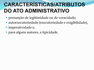 CARACTERÍSTICAS/ATRIBUTOS
DO ATO ADMINISTRATIVO
 presunção de legitimidade ou de veracidade;
 autoexecutoriedade (executoriedade e exigibilidade),
 imperatividade e,
 para alguns autores, a tipicidade.
 