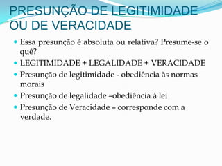 PRESUNÇÃO DE LEGITIMIDADE
OU DE VERACIDADE
 Essa presunção é absoluta ou relativa? Presume-se o
quê?
 LEGITIMIDADE + LEGALIDADE + VERACIDADE
 Presunção de legitimidade - obediência às normas
morais
 Presunção de legalidade –obediência à lei
 Presunção de Veracidade – corresponde com a
verdade.
 