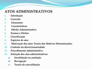 ATOS ADMINISTRATIVOS
1. Introdução
2. Conceito
3. Elementos
4. Características
5. Mérito Administrativo
6. Formas e Efeitos
7. Classificação
8. Espécies de atos
9. Motivação dos atos: Teoria dos Motivos Determinantes
10. Controle da discricionariedade
11. Procedimento administrativo
12. Extinção dos atos administrativos
a) Invalidação ou anulação
b) Revogação
c) Teoria da convalidação
 