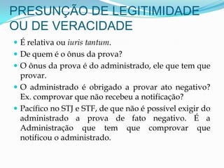 PRESUNÇÃO DE LEGITIMIDADE
OU DE VERACIDADE
 É relativa ou iuris tantum.
 De quem é o ônus da prova?
 O ônus da prova é do administrado, ele que tem que
provar.
 O administrado é obrigado a provar ato negativo?
Ex. comprovar que não recebeu a notificação?
 Pacífico no STJ e STF, de que não é possível exigir do
administrado a prova de fato negativo. É a
Administração que tem que comprovar que
notificou o administrado.
 