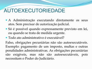 AUTOEXECUTORIEDADE
 A Administração executando diretamente os seus
atos. Sem precisar de autorização judicial.
 Só é possível quando expressamente previsto em lei,
ou quando se trata de medida urgente.
 Todo ato administrativo é executável?
Falso, obrigações pecuniárias não são autoexecutáveis.
Exemplo: pagamento de um imposto, multas e outras
penalidades administrativas. As obrigações pecuniárias
são exigíveis, mas não são autoexecutáveis, pois
necessitam o Poder do Judiciário.
 