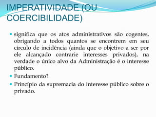 IMPERATIVIDADE (OU
COERCIBILIDADE)
 significa que os atos administrativos são cogentes,
obrigando a todos quantos se encontrem em seu
círculo de incidência (ainda que o objetivo a ser por
ele alcançado contrarie interesses privados), na
verdade o único alvo da Administração é o interesse
público.
 Fundamento?
 Princípio da supremacia do interesse público sobre o
privado.
 