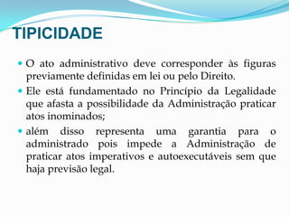 TIPICIDADE
 O ato administrativo deve corresponder às figuras
previamente definidas em lei ou pelo Direito.
 Ele está fundamentado no Princípio da Legalidade
que afasta a possibilidade da Administração praticar
atos inominados;
 além disso representa uma garantia para o
administrado pois impede a Administração de
praticar atos imperativos e autoexecutáveis sem que
haja previsão legal.
 