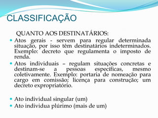 CLASSIFICAÇÃO
QUANTO AOS DESTINATÁRIOS:
 Atos gerais - servem para regular determinada
situação, por isso têm destinatários indeterminados.
Exemplo: decreto que regulamenta o imposto de
renda.
 Atos individuais – regulam situações concretas e
destinam-se a pessoas específicas, mesmo
coletivamente. Exemplo: portaria de nomeação para
cargo em comissão; licença para construção; um
decreto expropriatório.
 Ato individual singular (um)
 Ato individua plúrimo (mais de um)
 